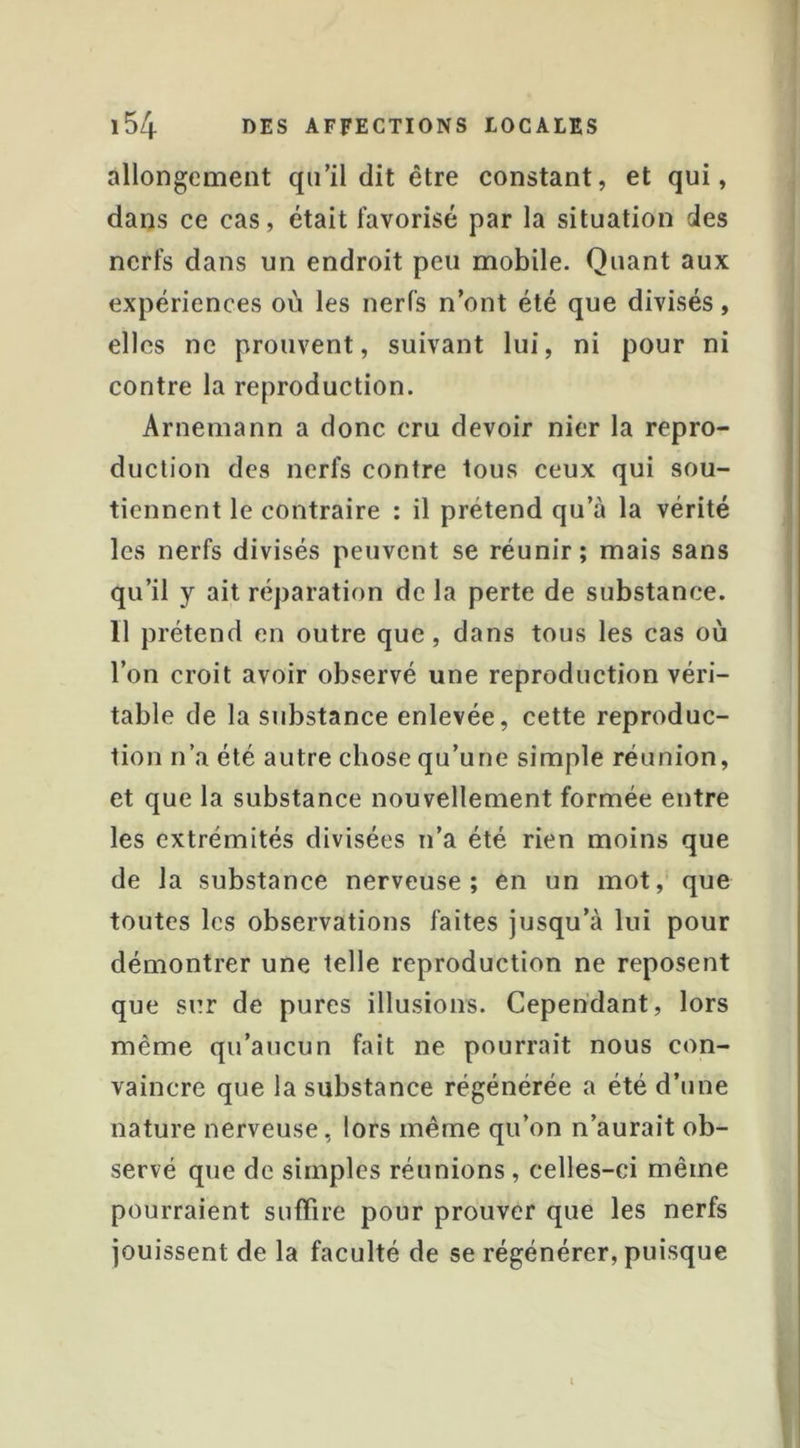 allongement qu’il dit être constant, et qui, dans ce cas, était favorisé par la situation des nerfs dans un endroit peu mobile. Quant aux expériences où les nerfs n’ont été que divisés, elles ne prouvent, suivant lui, ni pour ni contre la reproduction. Arnemann a donc cru devoir nier la repro- duction des nerfs contre tous ceux qui sou- tiennent le contraire : il prétend qu’à la vérité les nerfs divisés peuvent se réunir; mais sans qu’il y ait réparation de la perte de substance. Il prétend en outre que, dans tous les cas où l’on croit avoir observé une reproduction véri- table de la substance enlevée, cette reproduc- tion n’a été autre chose qu’une simple réunion, et que la substance nouvellement formée entre les extrémités divisées n’a été rien moins que de la substance nerveuse; en un mot, que toutes les observations faites jusqu’à lui pour démontrer une telle reproduction ne reposent que sur de pures illusions. Cependant, lors même qu’aucun fait ne pourrait nous con- vaincre que la substance régénérée a été d’une nature nerveuse, lors même qu’on n’aurait ob- servé que de simples réunions, celles-ci même pourraient suffire pour prouver que les nerfs jouissent de la faculté de se régénérer, puisque