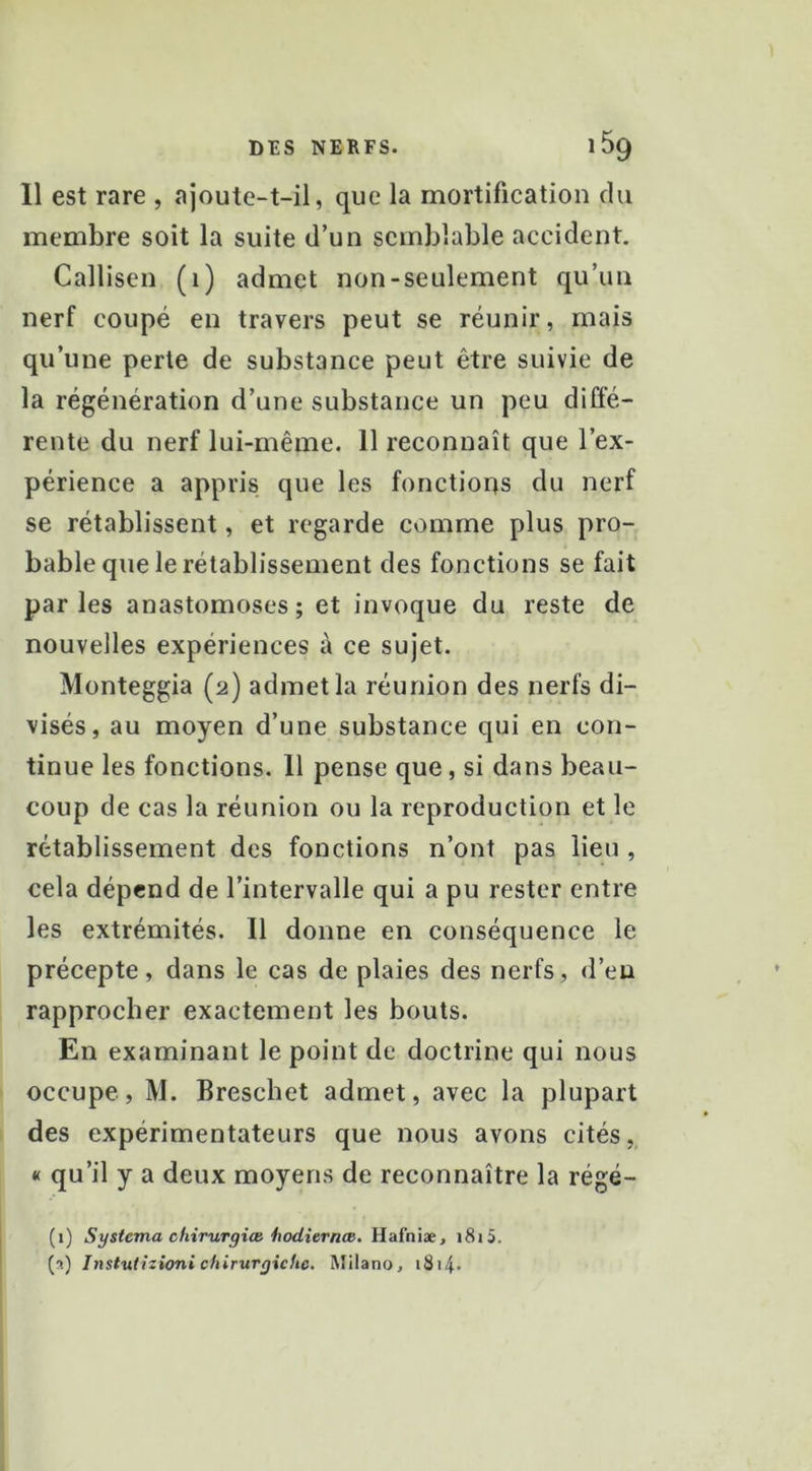 Il est rare , ajoute-t-il, que la mortification du membre soit la suite d’un semblable accident. Callisen (1) admet non-seulement qu’uu nerf coupé en travers peut se réunir, mais qu’une perte de substance peut être suivie de la régénération d’une substance un peu diffé- rente du nerf lui-même. 11 reconnaît que l’ex- périence a appris que les fonctions du nerf se rétablissent, et regarde comme plus pro- bable que le rétablissement des fonctions se fait parles anastomoses; et invoque du reste de nouvelles expériences à ce sujet. Monteggia (2) admet la réunion des nerfs di- visés, au moyen d’une substance qui en con- tinue les fonctions. 11 pense que, si dans beau- coup de cas la réunion ou la reproduction et le rétablissement des fonctions n’ont pas lieu , cela dépend de l’intervalle qui a pu rester entre les extrémités. 11 donne en conséquence le précepte, dans le cas de plaies des nerfs, d’en rapprocher exactement les bouts. En examinant le point de doctrine qui nous occupe, M. Breschet admet, avec la plupart des expérimentateurs que nous avons cités, « qu’il y a deux moyens de reconnaître la régé- (1) Systema chirurgiœ hodierncB. Hafniæ, i8i5. {•>■) Instuiizioni chirurgiche. Milano, i8i4.