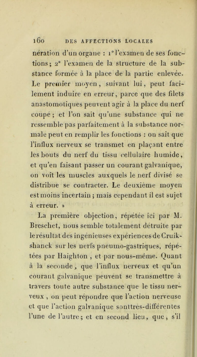 nération d’un organe : i°rexamen de ses fonc- tions; l’exanien de la structure de la sub- stance formée à la place de la partie enlevée. Le premier moyen, suivant lui, peut faci- lement induire en erreur, parce que des filets anastomotiques peuvent agir à la place du nerf coupé ; et l’on sait qu’une substance qui ne ressemble pas parfaitement à la s'ibstance nor- male peut en remplir les fonctions : on sait que l’influx nerveux se transmet en plaçant entre les bouts du nerf du tissu cellulaire humide, et qu’en faisant passer un courant galvanique, on voit les muscles auxquels le nerf divisé se distribue se contracter. Le deuxième moyen est moins incertain ; mais cependant il est sujet à erreur. » La première objection, répétée ici par M. Brescbet, nous semble totalement détruite par le résultat des ingénieuses expériences de Cruik- shanck sur les nerfs pneumo-gastriques, répé- tées par Haighton , et par nous-méme. Quant à la seconde, que l’influx nerveux et qu’un courant galvanique peuvent se transmettre à travers toute autre substance que le tissu ner- veux , on peut répondre que l’action nerveuse et que l’action galvanique sonttrès-différentes l’une de l’autre; et en second lieu, que, s’il