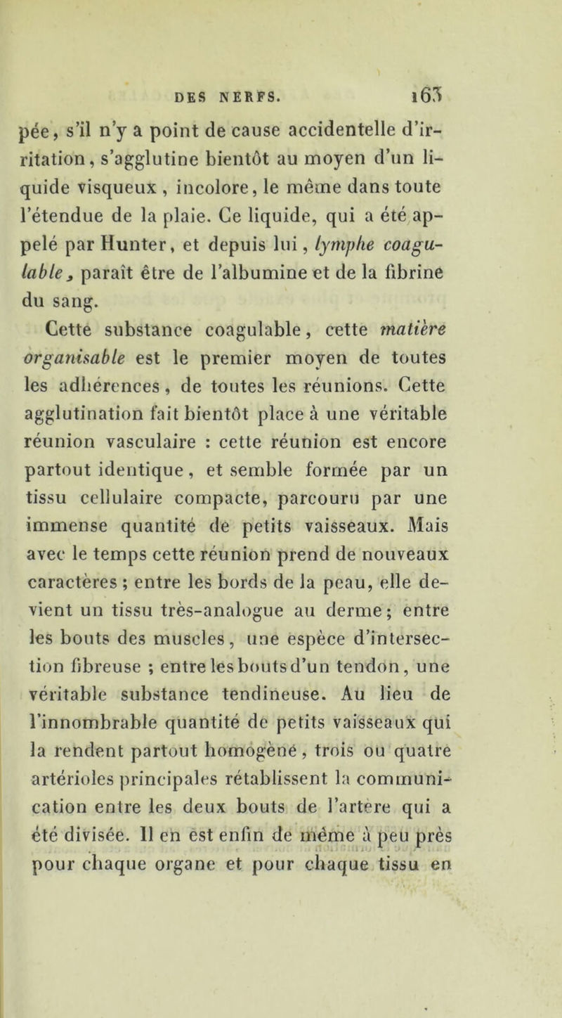 pée, s’il n’y a point de cause accidentelle d’ir- ritation, s’agglutine bientôt au moyen d’un li- quide visqueux , incolore, le même dans toute l’étendue de la plaie. Ce liquide, qui a été ap- pelé par Hunter, et depuis lui, lymphe coagu- lable » paraît être de l’albumine et de la fibrine du sang. Cette substance coagulable, cette matière organisable est le premier moyen de toutes les adhérences, de toutes les réunions. Cette agglutination fait bientôt place à une véritable réunion vasculaire : cette réunion est encore partout identique, et semble formée par un tissu cellulaire compacte, parcouru par une immense quantité de petits vaisseaux. Mais avec le temps cette réunion prend de nouveaux caractères ; entre les bords de la peau, elle de- vient un tissu très-analogue au derme; entre les bouts des muscles, une espèce d’intersec- tion fibreuse ; entre les bouts d’un tendon, une véritable substance tendineuse. Au lieu de l’innombrable quantité de petits vaisseaux qui la rendent partout homôgèné, trois ou quatre artérioles jirincipales rétablissent la communi-- cation entre les deux bouts de l’artere qui a été divisée. 11 en est enfin de même à peu près pour chaque organe et pour chaque tissu en