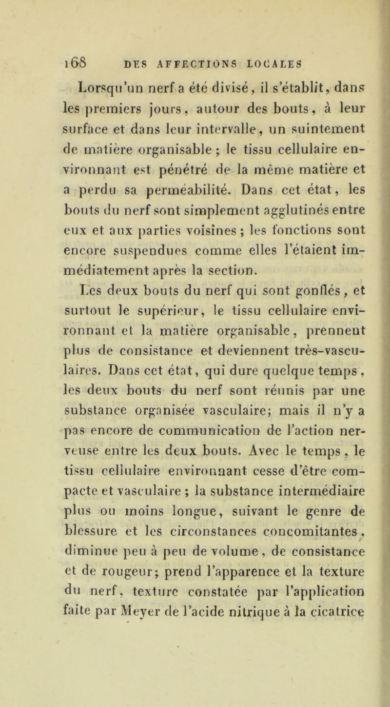 Lorsqu’un nerf a été divisé, il s’établit, dans les premiers jours, autour des bouts, à leur surface et dans leur intervalle, un suintement de matière organisable ; le tissu cellulaire en- vironnant est pénétré de la même matière et a perdu sa perméabilité. Dans cet état, les bouts du nerf sont simplement agglutinés entre eux et aux parties voisines; les fonctions sont encore suspendues comme elles l’étaient im- médiatement après la section. Les deux bouts du nerf qui sont gonflés, et surtout le supérieur, le tissu cellulaire envi- ronnant et la matière organisable, prennent plus de consistance et deviennent très-vascu- laires. Dans cet état, qui dure quelque temps, les deux bouts du nerf sont réunis par une substance organisée vasculaire; mais il n’y a pas encore de communication de l’action ner- veuse entre les deux bouts. Avec le temps, le tissu cellulaire environnant cesse d’être com- pacte et vasculaire ; la substance intermédiaire plus ou moins longue, suivant le genre de blessure et les circonstances concomitantes, diminue peu à peu de volume, de consistance et de rougeur; prend l’apparence et la texture du nerf, texture constatée par l’application faite par Meyer de l’acide nitrique à la cicatrice