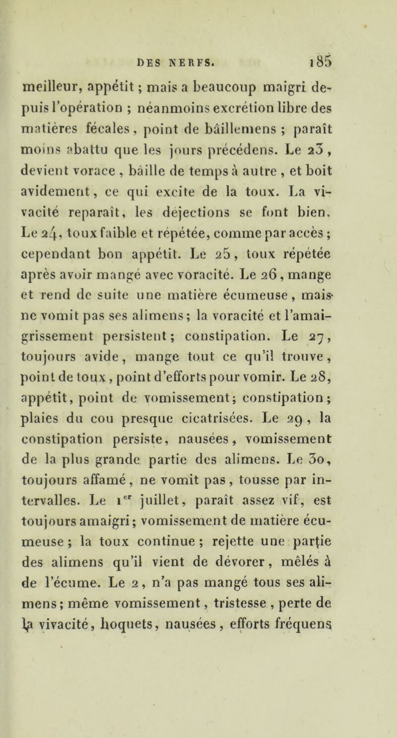 meilleur, appétit ; mais a beaucoup maigri de- puis l’opération ; néanmoins excrétion libre des matières fécales, point de bâillemens ; paraît moins abattu que les jours précédens. Le 23, devient vorace , bâille de temps à autre , et boit avidement, ce qui excite de la toux. La vi^ vacité reparaît, les déjections se font bien. Le 2i\^ toux faible et répétée, comme par accès ; cependant bon appétit. Le a5, toux répétée après avoir mangé avec voracité. Le 26, mange et rend de suite une matière écumeuse, mais* ne vomit pas ses alimens; la voracité et l’amai- grissement persistent; constipation. Le 27, toujours avide, mange tout ce qu’il trouve, point de toux, point d’efforts pour vomir. Le 28, appétit, point de vomissement; constipation; plaies du cou presque cicatrisées. Le 29 , la constipation persiste, nausées, vomissement de la plus grande partie des alimens. Le 3o, toujours affamé, ne vomit pas, tousse par in- tervalles. Le 1 juillet, paraît assez vif, est toujours amaigri; vomissement de matière écu- meuse ; la toux continue ; rejette une parfie des alimens qu’il vient de dévorer, mêlés à de l’écume. Le 2, n’a pas mangé tous ses ali- mens; même vomissement, tristesse , perte de Ip vivacité, hoquets, nausées, efforts fréquens