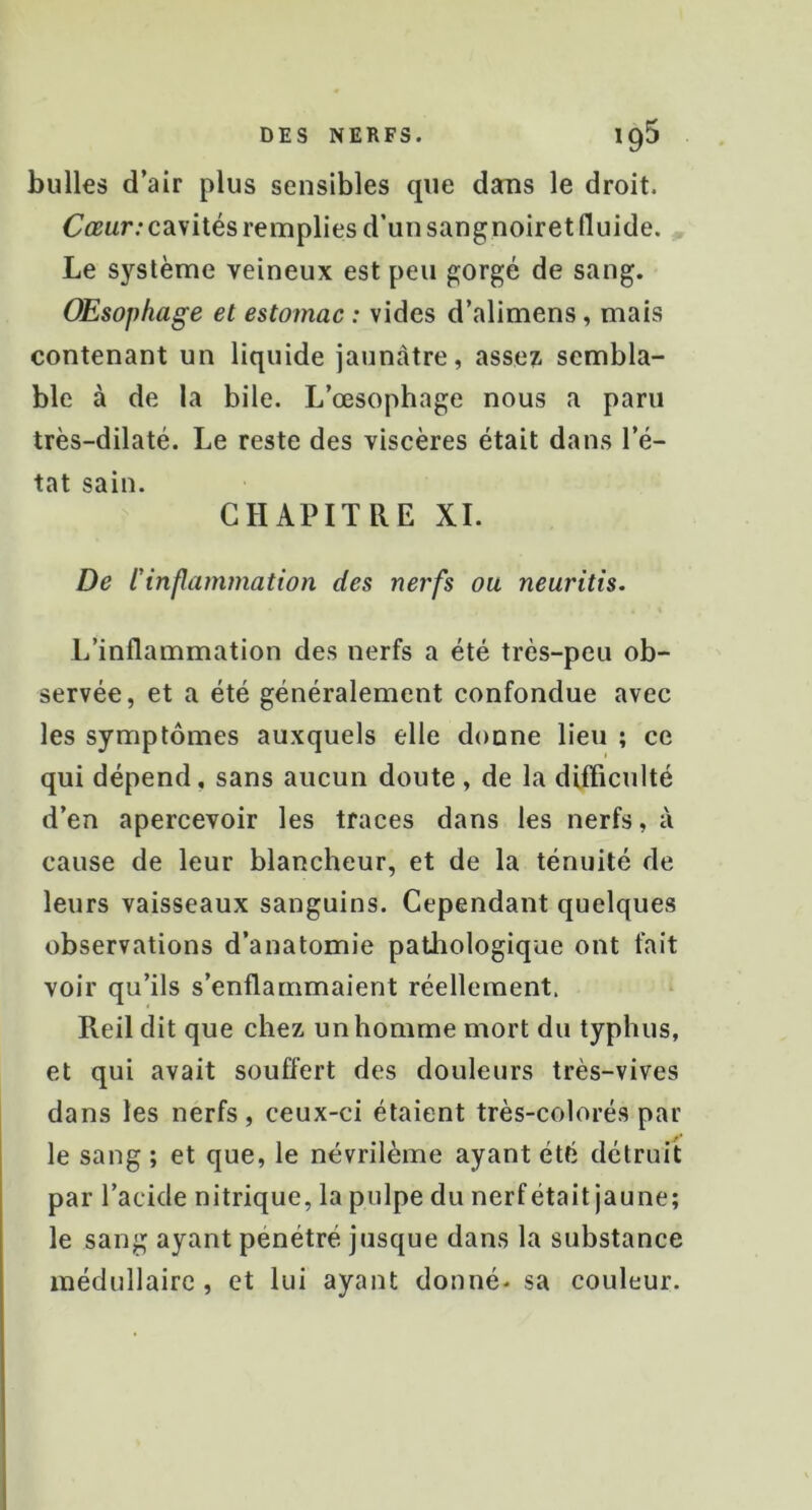 bulles d’air plus sensibles que dans le droit. Ctrur;cavités remplies d’un sangnoiret fluide. Le système veineux est peu gorgé de sang. Œsophage et estomac : vides d’alimens, mais contenant un liquide jaunâtre, assez sembla- ble à de la bile. L’œsophage nous a paru très-dilaté. Le reste des viscères était dans l’é- tat sain. CHAPITRE XI. De l'inflammation des nerfs ou neuritis. L’inflammation des nerfs a été très-peu ob- servée, et a été généralement confondue avec les symptômes auxquels elle donne lieu ; ce qui dépend, sans aucun doute, de la difficulté d’en apercevoir les traces dans les nerfs, à cause de leur blancheur, et de la ténuité de leurs vaisseaux sanguins. Cependant quelques observations d’anatomie paüiologique ont fait voir qu’ils s’enflammaient réellement. Reil dit que chez un homme mort du typhus, et qui avait souffert des douleurs très-vives dans les nerfs, ceux-ci étaient très-colorés par le sang ; et que, le névrilème ayant été détruit par l’acide nitrique, la pulpe du nerf était jaune; le sang ayant pénétré jusque dans la substance médullaire , et lui ayant donné- sa couleur.