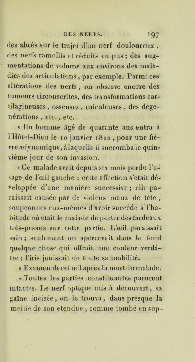 des abcès sur le trajet crun nerf douloureux , des nerfs ramollis et réduits en pus ; des aug- mentations de volume aux environs des mala- dies des articulations , par exemple. Parmi ces altératio?is des nerfs, on observe encore des tumeurs circonscrites, des transformations car- tilagineuses , osseuses , calculeuses , des dégé- nérations , etc.J etc. « Un homme âgé de quarante ans entra à l’Hôtel-Dieu le 10 janvier 1812, pour une fiè- vre adynamique, à laquelle il succomba le quin- 7-ième jour de son invasion. « Ce malade avait depuis six mois perdu Pu- sage de l’œil gauche ; celte affection s’était dé- veloppée d’une manière successive ; elle pa- raissait causée par de violens maux de tête , soupçonnés eux-mêmes d’avoir succédé à l’ha- bitude oii était le malade de porter des fardeaux très-pesans sur cette partie. L’œil paraissait sain ; seulement on apercevait dans le fond quelque chose qui offrait une couleur verdâ- tre ; l’iris jouissait de toute sa mobilité. « Examen de cet œil après la mort du malade. « Toutes les parties constituantes parurent intactes. Le nerf optique mis à découvert, sa gaine incisée, on le trouva, dans presque la moitié de son étendue , comme tombé en sup-