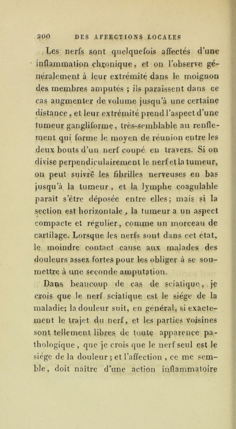 Les nerfs sont quelquefois affectés d’une ' inflammation cluonique, et on l’observe gé- néralement à leur extrémité dans Je moignon des membres amputés ; ils paraissent dans ce cas augmenter de volume jusqu’à une certaine distance, et leur extrémité prend l’aspect d’une tumeur gangliforme, très-semblable au renfle- ment qui forme le moyen de réunion entre les deux bouts d’un nerf coupé en travers. Si on divise perpendiculairement le nerf et la tumeur, on peut suivre les fibrilles nerveuses en bas jusqu’à la tumeur, et la lymphe coagulable paraît s’être déposée entre elles; mais si la s.ection est horizontale ^ la tumeur a un aspect compacte et régulier, comme un morceau de cartilage. Lorsque les nerfs sont dans cet état, le moindre contact cause aux malades des douleurs assez fortes pour les obliger à se sou- mettre à une seconde amputation. Dans beaucoup de cas de sciatique, je crois que le nerf sciatique est le siège de la maladie; la douleur suit, en général, si exacte- ment le trajet du nerf, et les parties voisines sont tellement libres de toute apparence pa- thologique , que je crois que le nerf seul est le siège de la douleur ; et l’affection , ce me sem- ble, doit naître d’une action inflammatoire