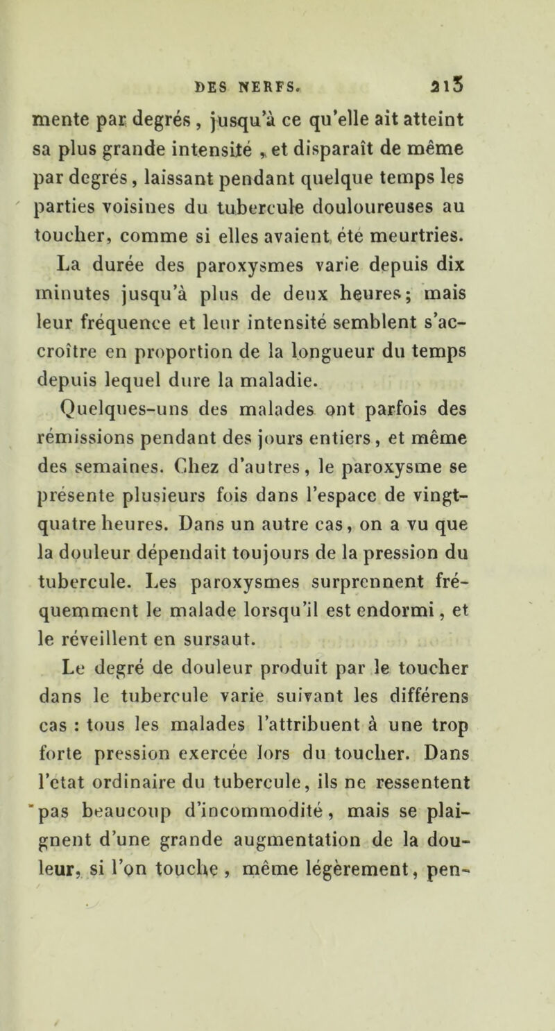 mente pai degrés, jusqu’à ce qu’elle ait atteint sa plus grande intensité ^et disparaît de même par degrés, laissant pendant quelque temps les ' parties voisines du tubercule douloureuses au toucher, comme si elles avaient été meurtries. La durée des paroxysmes varie depuis dix minutes jusqu’à plus de deux heures; mais leur fréquence et leur intensité semblent s’ac- croître en proportion de la longueur du temps depuis lequel dure la maladie. Quelques-uns des malades ont parfois des rémissions pendant des jours entiers, et même des semaines. Chez d’autres, le paroxysme se présente plusieurs fois dans l’espace de vingt- quatre heures. Dans un autre cas, on a vu que la douleur dépendait toujours de la pression du tubercule. Les paroxysmes surprennent fré- quemment le malade lorsqu’il est endormi, et le réveillent en sursaut. Le degré de douleur produit par le toucher dans le tubercule varie suivant les différens cas : tous les malades l’attribuent à une trop forte pression exercée lors du toucher. Dans l’ctat ordinaire du tubercule, ils ne ressentent ■pas beaucoup d’incommodité, mais se plai- gnent d’une grande augmentation de la dou- leur, si l’on touche , même légèrement, pen-