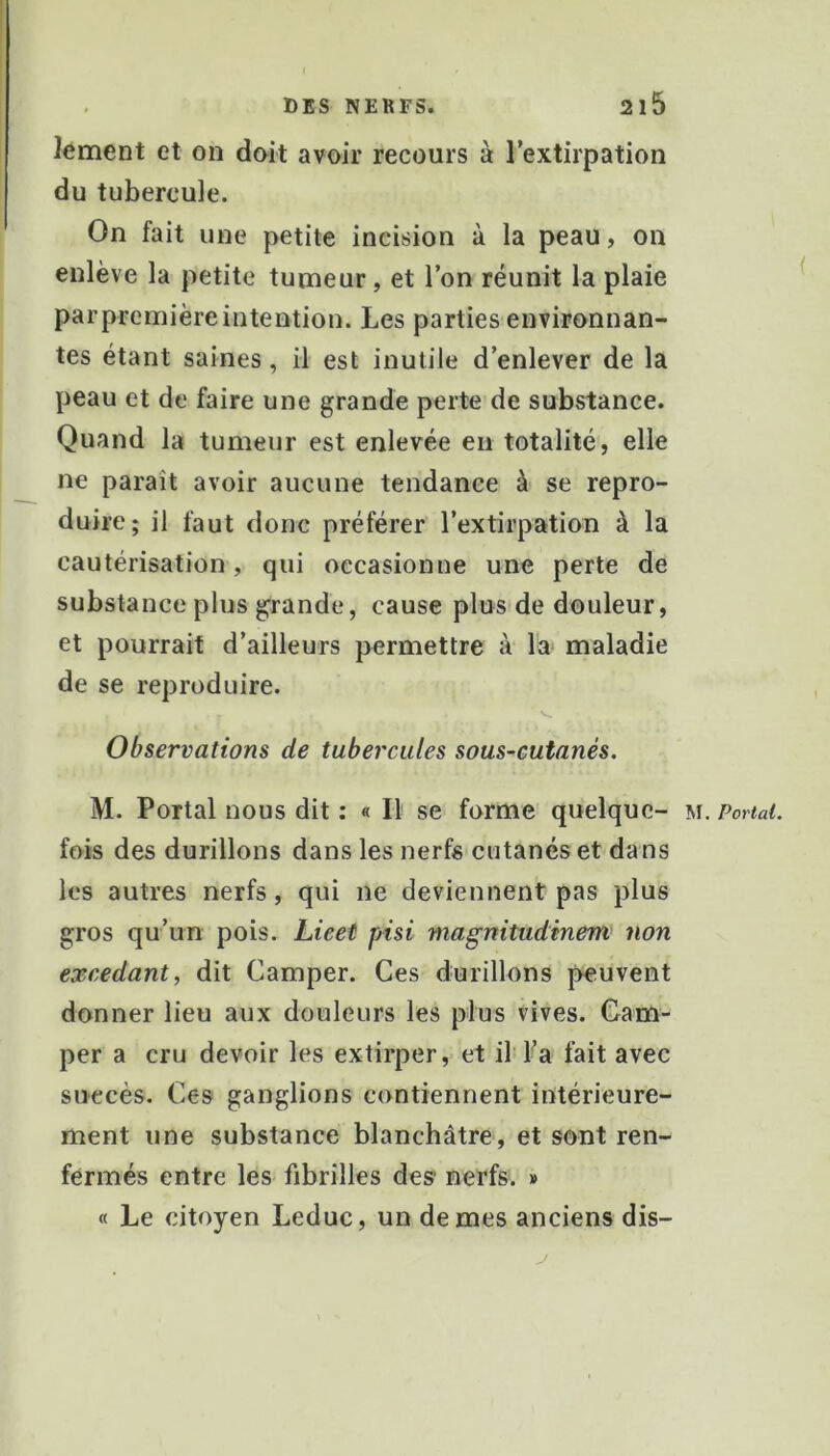 Jément et on doit avoir recours à l’extirpation du tubercule. On fait une petite incision à la peau, on enlève la petite turneur, et l’on réunit la plaie parpremièreintention. Les parties environnan- tes étant saines, il est inutile d’enlever de la peau et de faire une grande perte de substance. Quand la tumeur est enlevée en totalité, elle ne paraît avoir aucune tendance à se repro- duire; il faut donc préférer l’extirpation à la cautérisation, qui occasionne une perte de substance plus grande, cause plus de douleur, et pourrait d’ailleurs permettre à la^ maladie de se reproduire. Observations de tubercules sous-cutanés. M. Portai nous dit : « Il se forme quelque- m. Portai. fois des durillons dans les nerfs cutanés et da ns les autres nerfs, qui ne deviennent pas plus gros qu’un pois. Lieet pisi magnitudinem non excedant, dit Camper. Ces durillons peuvent donner lieu aux douleurs les plus vives. Cam- per a cru devoir les extirper, et il Ta fait avec succès. Ces ganglions contiennent intérieure- ment une substance blanchâtre, et sont ren- fermés entre les fibrilles des nerfs. » « Le citoyen Leduc, un de mes anciens dis-