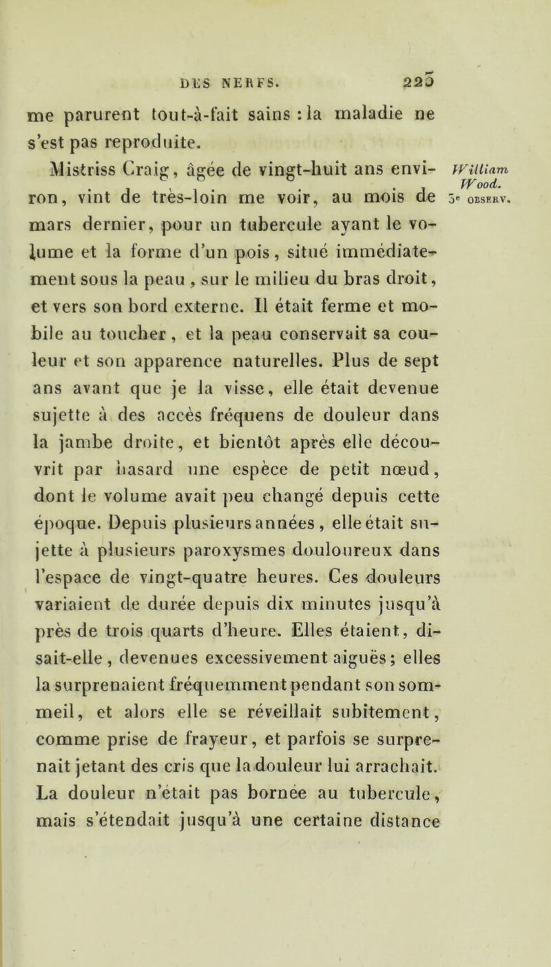 me parurent tout-à-fait sains :1a maladie ne s’est pas reprodiiite. Mistriss Craig;, âgée de vingt-huit ans envi- ron, vint de très-loin me voir, au mois de mars dernier, pour un tubercule ayant le vo- lume et la forme d’un pois, situé immédiate-^ ment sous la peau , sur le milieu du bras droit, et vers son bord externe. Il était ferme et mo- bile au toucher, et la peau conservait sa cou- leur et son apparence naturelles. Plus de sept ans avant que je la visse, elle était devenue sujette à des accès fréquens de douleur dans la jambe droite, et bientôt après elle décou- vrit par iiasard une espèce de petit nœud, dont le volume avait peu changé depuis cette éj)oque. Depuis plusieurs années , elle était su- jette à plusieurs paroxysmes douloureux dans l’espace de vingt-quatre heures. Ces douleurs variaient de durée depuis dix minutes jusqu’à près de trois quarts d’heure. Elles étaient, di- sait-elle, devenues excessivement aiguës ; elles la surprenaient fréquemment pendant son som- meil, et alors elle se réveillait subitement, comme prise de frayeur, et parfois se surpre- nait jetant des cris que la douleur lui arrachait. La douleur n’était pas bornée au tubercule, mais s’étendait jusqu’à une certaine distance William ÎVood. 3' OESEKV.