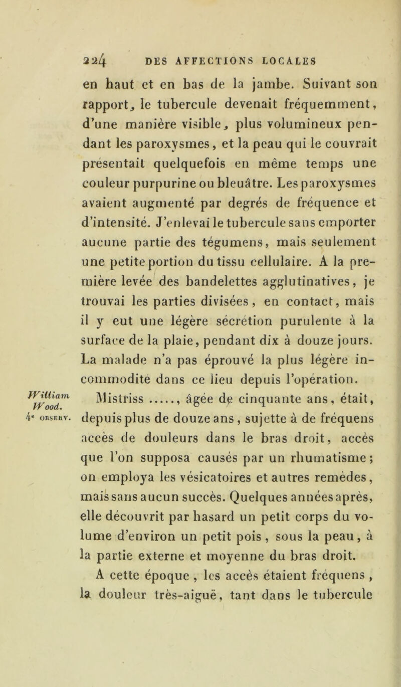 fVillîain fVood. 4« OBSEttV. 224 DES AFFECTIONS LOCALES en haut et en bas de la jambe. Suivant son rapport, le tubercule devenait fréquemment, d’une manière visible, plus volumineux pen- dant les paroxysmes, et la peau qui le couvrait présentait quelquefois en même temps une couleur purpurine ou bleuâtre. Les paroxysmes avaient augmenté par degrés de fréquence et d’intensité. J’enlevai le tubercule sans emporter aucune partie des tégumens, mais seulement une petite portion du tissu cellulaire. A la pre- mière levée des bandelettes agglutinatives, je trouvai les parties divisées, en contact, mais il y eut une légère sécrétion purulente à la surface de la plaie, pendant dix à douze jours. La malade n’a pas éprouvé la plus légère in- commodité dans ce lieu depuis l’opération. Mislriss âgée de cinquante ans, était, depuis plus de douze ans, sujette à de fréquens accès de douleurs dans le bras droit, accès que l’on supposa causés par un rhumatisme; on employa les vésicatoires et autres remèdes, maissans aucun succès. Quelques annéesaprès, elle découvrit par hasard un petit corps du vo- lume d’environ un petit pois, sous la peau, à la partie externe et moyenne du bras droit. A cette époque , les accès étaient fréquens , la douleur très-aiguë, tant dans le tubercule