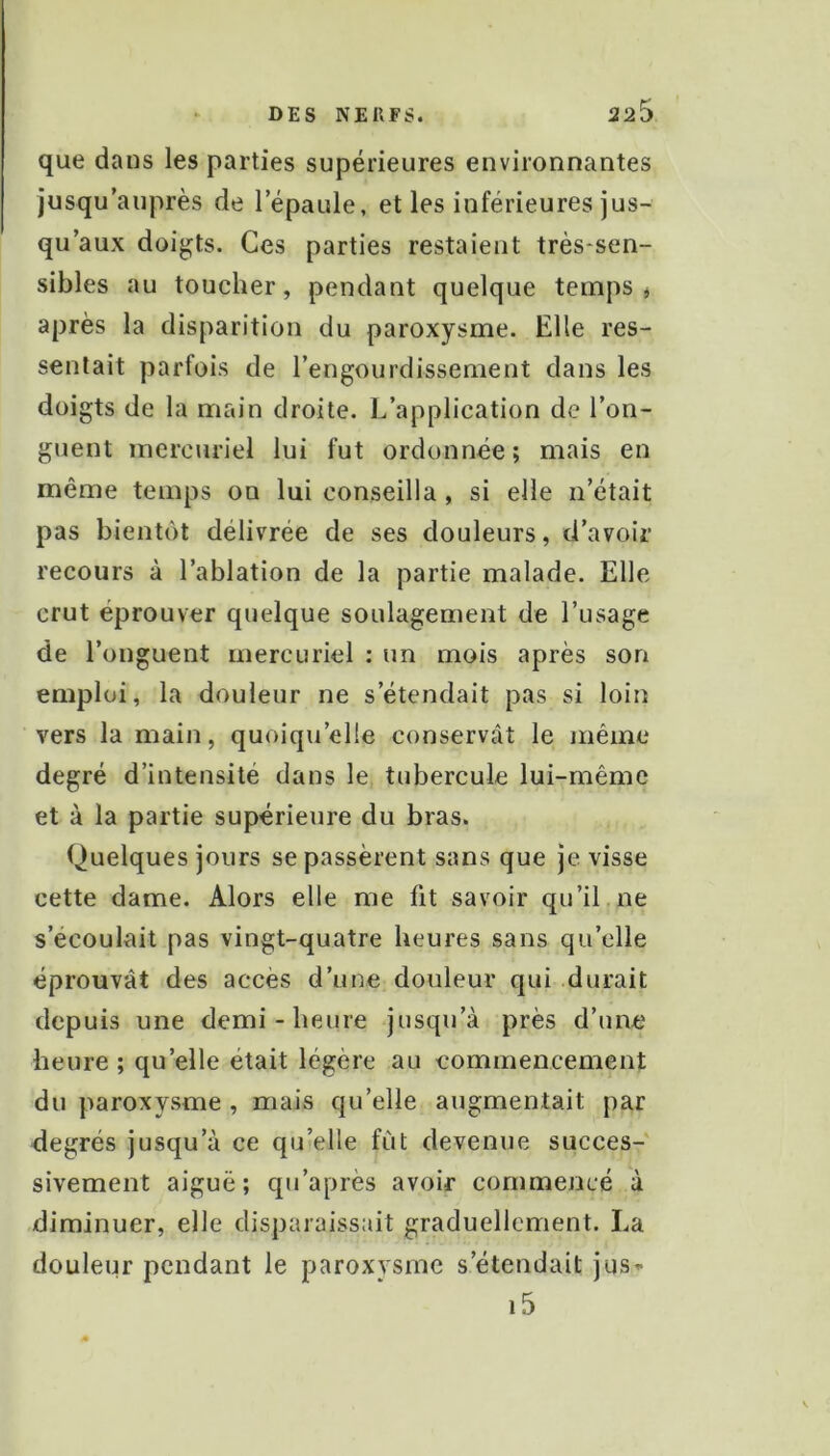 que dans les parties supérieures environnantes jusqu’auprès de l’épaule, et les inférieures jus- qu’aux doigts. Ces parties restaient très-sen- sibles au toucher, pendant quelque temps j après la disparition du paroxysme. Elle res- sentait parfois de l’engourdissement dans les doigts de la main droite. L’application de l’on- guent mercuriel lui fut ordonnée; mais en même temps on lui conseilla, si elle n’était pas bientôt délivrée de ses douleurs, d’avoir recours à l’ablation de la partie malade. Elle crut éprouver quelque soulagement de l’usage de l’onguent mercuriel : un mois après son emploi, la douleur ne s’étendait pas si loin vers la main, quoiqu’elle conservât le même degré d’intensité dans le tubercule lui-même et à la partie supérieure du bras. Quelques jours se passèrent sans que je visse cette dame. Alors elle me fit savoir qu’il,ne s’écoulait pas vingt-quatre heures sans qu’elle éprouvât des accès d’une douleur qui durait depuis une demi-heure jusqu’à près d’une heure ; qu’elle était légère au commencement du paroxysme , mais qu’elle augmentait par degrés jusqu’à ce qu’elle fût devenue succes- sivement aiguë; qu’après avoir commencé à diminuer, elle disparaissait graduellement. La douleur pendant le paroxysme s’étendait jus^ i5