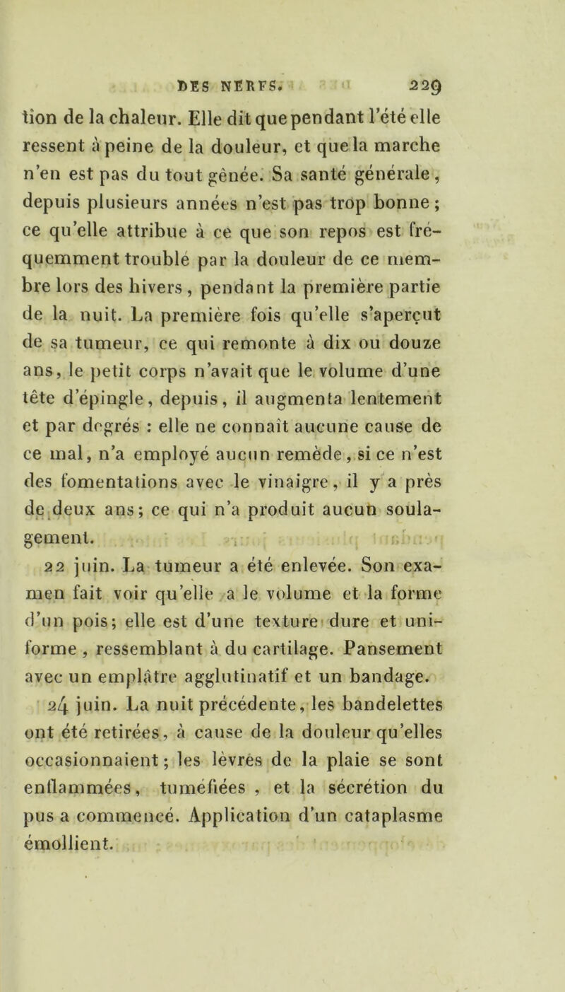 tîon de la chaleur. Elle dit que pendant l’été elle ressent à peine de la douleur, et que la marche n’en est pas du tout gênée. Sa santé générale, depuis plusieurs années n’est pas trop bonne ; ce qu’elle attribue à ce que son repos est fré- quemment troublé par la douleur de ce mem- bre lors des hivers, pendant la première partie de la nuit. La première fois qu’elle s’aperçut de sa tumeur, ce qui remonte à dix ou douze ans, le petit corps n’avait que le volume d’une tête d’épingle, depuis, il augmenta lentement et par degrés : elle ne connaît aucune cause de ce mal, n’a employé aucun remède, si ce n’est des fomentations avec le vinaigre, il ya près dcideux ans; ce qui n’a produit aucun soula- gement. , ' t:‘ 22 juin. La tumeur a été enlevée. Son exa- men fait voir qu’elle a le volume et la forme d’un pois; elle est d’une textureidure et uni- forme , ressemblant à du cartilage. Pansement avec un emplâtre agglutinatif et un bandage. ' 2l\ juin. La nuit précédente, les bandelettes ont été retirées, à cause de la douleur qu’elles occasionnaient; les lèvres de la plaie se sont enllammées, tuméfiées , et la sécrétion du pus a commencé. Application d’un cataplasme émollient.