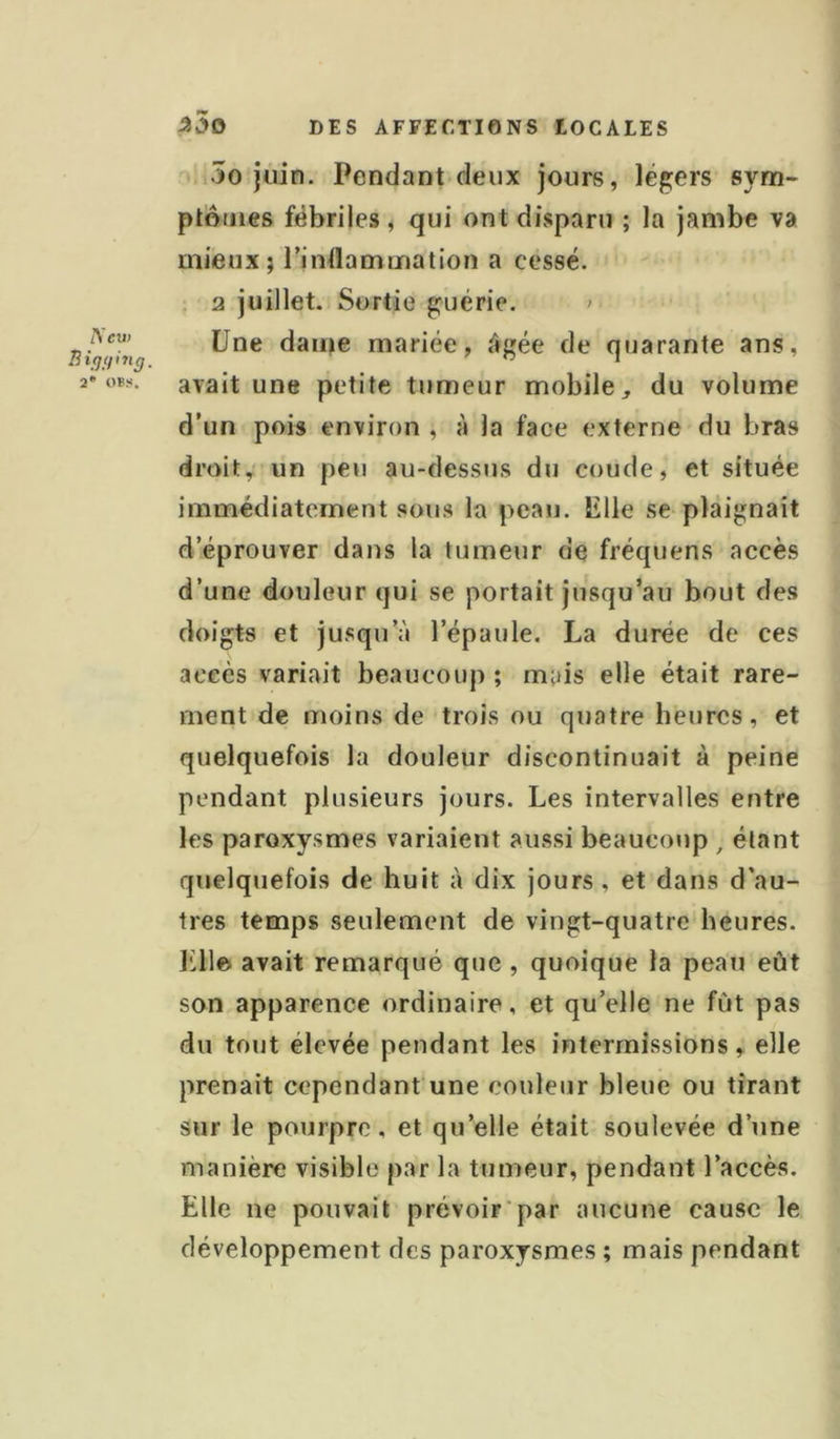 Acv) B i (JH in g, 2* OBS. ^5o DES AFFECTIONS LOCALES 5o juin. Pendant deux jours, légers sym- ptotnes fébriles, qui ont disparu ; la jambe va mieux; l’indammation a cessé. , 2 juillet. Sortie guérie. ' Une dame mariée, âgée de quarante ans, avait une petite tumeur mobile, du volume d’un pois environ , à la face externe du bras droit,' un peu au-dessus du coude, et située immédiatement sous la peau. Elle se plaignait d’éprouver dans la tumeur de fréquens accès d’une douleur qui se portait jusqu’au bout des doigts et jusqu’à l’épaule. La durée de ces accès variait beaucoup ; mais elle était rare- ment de moins de trois ou quatre heures, et quelquefois la douleur discontinuait à peine pendant plusieurs jours. Les intervalles entre les paroxysmes variaient aussi beaucoup , étant quelquefois de huit à dix jours, et dans d’au- tres temps seulement de vingt-quatre heures. Elle avait remarqué que , quoique la peau eût son apparence ordinaire, et qu’elle ne fût pas du tout élevée pendant les intermissions, elle prenait cependant une couleur bleue ou tirant sur le pourpre, et qu’elle était soulevée d’une manière visible par la tumeur, pendant l’accès. Elle ne pouvait prévoir'par aucune cause le développement des paroxysmes ; mais pendant