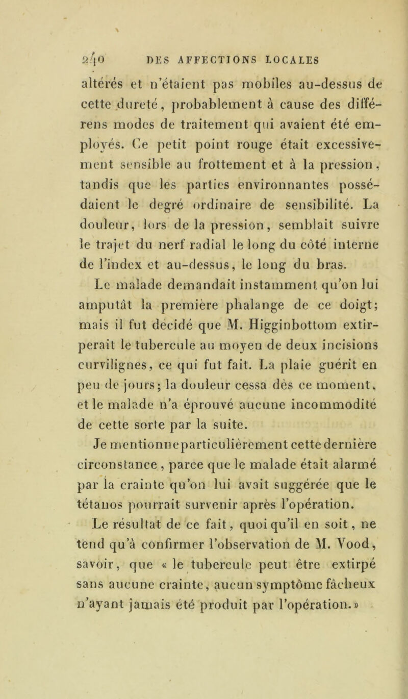 altérés et n’étaient pas mobiles au-dessns de cette dureté, probablement à cause des dit’fé- rens modes de traitement qui avaient été em- ployés. (^e petit point ronge était excessive- ment sensible au frottement et à la pression, tandis que les parties environnantes possé- daient le degré ordinaire de sensibilité. La douleur, lors de la pression, semblait suivre le trajet du nerf radial le long du côté interne de l’index et au-dessus, le long du bras. Le malade demandait instamment qu’on lui amputât la première phalange de ee doigt; mais il fut décidé que M. Higginbottom extir- perait le tubercule au moyen de deux incisions curvilignes, ce qui fut fait. La plaie guérit en peu de jours; la douleur cessa dès ce moment, et le malade n’a éprouvé aucune incommodité de cette sorte par la suite. Je mentionneparticulièrement cette dernière circonstance , parce que le malade était alarmé par la crainte qu’on lui avait suggérée que le tétanos pourrait survenir après l’opération. Le résultat de ce fait, quoi qu’il en soit, ne tend qu’à confirmer l’observation de M. Yood, savoir, que « le tubercule peut être extirpé sans aucune crainte, aucun symptôme fâcheux n’ayant jamais été produit par l’opération.»