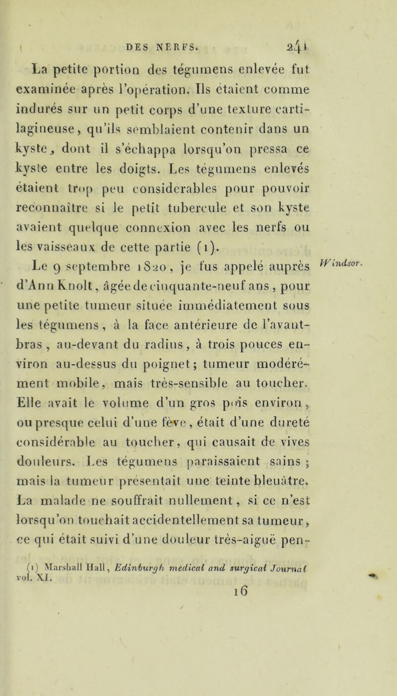 La petite portion des tégimiens enlevée fut examinée après l’opération. Tls étaient comme indurés sur un petit corps d’une texture carti- lagineuse, qu’ils semblaient contenir dans un kyste J dont il s’échappa lorsqu’on pressa ce kyste entre les doigts. Les tégumens enlevés étaient trop peu considérables pour pouvoir reconnaître si le petit tubercule et son kyste avaient quelque connexion avec les nerfs ou les vaisseaux de cette partie (i). Le 9 septembre 1S20, je fus appelé auprès d’Ann Knolt, âgée de cinquante-neuf ans , pour une petite tumeur située immédiatement sous les tégumens, à la face antérieure de l’avant- bras , au-devant du radius, à trois pouces en- viron au-dessus du poignet ; tumeur modéré- ment mobile, mais très-sensible au toucher. Elle avait le volume d’un gros pois environ , ou presque celui d’une fève , était d’une dureté considérable au toucher, qui causait de vives douleurs, l.es tégumens paraissaient sains ; mais la tumeur présentait une teinte bleuâtre, l^a malade ne souffrait nullement, si ce n’est lorsqu’on touchait accidentellement sa tumeur, ce qui était suivi d’une douleur très-aiguë pen- (1) Marshall Hall, Edînimrgh medical and surgicai Journal l oi. XI. PFindsor.