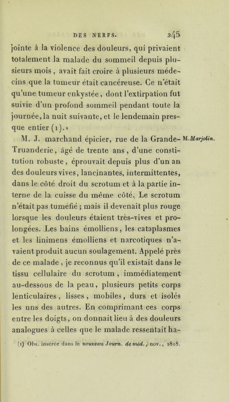 jointe à la violence des douleurs, qui privaient totalement la malade du sommeil depuis plu- sieurs mois , avait fait croire à plusieurs méde- cins que la tumeur était cancéreuse. Ce n’était qu’une tumeur enkystée, dont l’extirpation fut suivie d’un profond sommeil pendant toute la journée, la nuit suivante, et le lendemain pres- que entier (i).» M. J. marchand épicier, rue de la Grande- '^i-MarjoUn. Truanderie, âgé de trente ans, d’une consti- tution robuste, éprouvait depuis plus d’un an des douleurs vives, lancinantes, intermittentes, dans le côté droit du scrotum et à la partie in- terne de la cuisse du même côté. Le scrotum n’était pas tuméfié ; mais il devenait plus rouge lorsque les douleurs étaient très-vives et pro- longées. Les bains émolliens, les cataplasmes et les linimens émolliens et narcotiques n’a- vaient produit aucun soulagement. Appelé près de ce malade , je reconnus qu’il existait dans le tissu cellulaire du scrotum , immédiatement au-dessous de la peau, plusieurs petits corps lenticulaires, lisses, mobiles, durs et isolés les uns des autres. En comprimant ces corps entre les doigts, on donnait lieu à des douleurs analogues à celles que le malade ressentait ha-