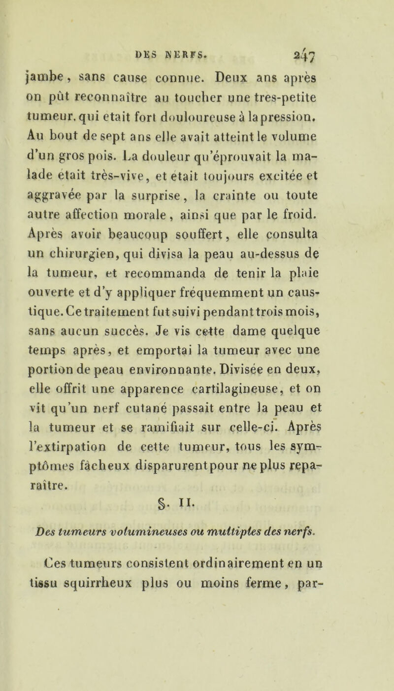 jambe, sans cause connue. Deux ans après on put reconnaître au toucher une tres-petite tumeur, qui était fort douloureuse à la pression. Au bout de sept ans elle avait atteint le volume d’un gros pois. La douleur qu’éprouvait la ma- lade était très-vive, et était toujours excitée et aggravée par la surprise, la crainte ou toute autre affection morale, ainsi que par le froid. Après avoir beaucoup souffert, elle consulta un chirurgien, qui divisa la peau au-dessus de la tumeur, et recommanda de tenir la plaie ouverte et d’y appliquer fréquemment un caus- tique. Cetraitement fut suivi pendanttroismois, sans aucun succès. Je vis cette dame quelque temps après, et emportai la tumeur avec une portion de peau environnante. Divisée en deux, elle offrit une apparence cartilagineuse, et on vit qu’un nerf cutané passait entre la peau et la tumeur et se ramifiait sur celle-ci. Après l’extirpation de cette tumeur, tous les sym- ptômes fâcheux disparurentpour ne plus repa- raître. S- II. Des tumeurs volumineuses ou multiples des nerfs. Ces tumeurs consistent ordinairement en un tissu squirrheux plus ou moins ferme, par-