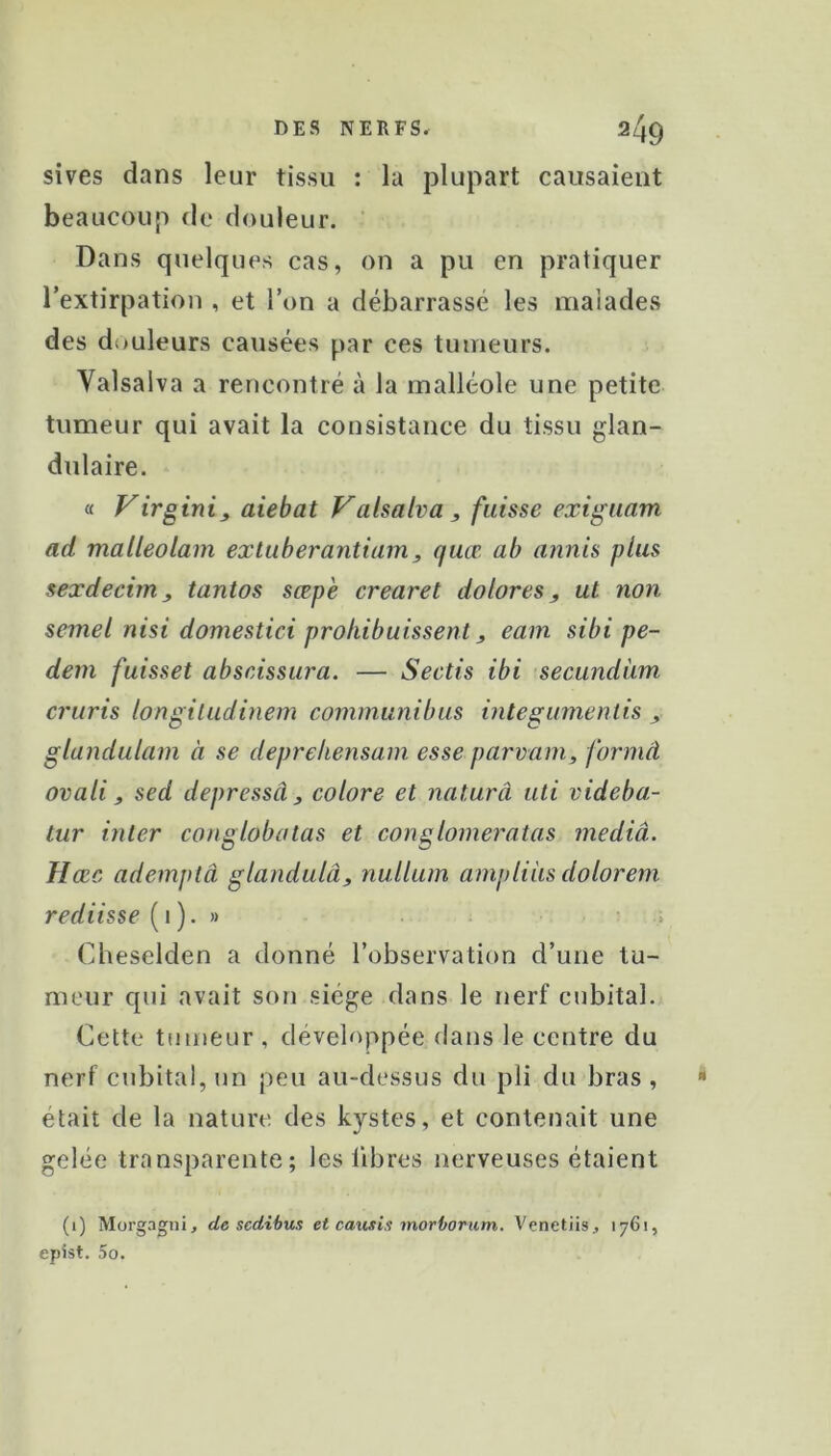 sives dans leur tissu : la plupart causaient beaucoup de douleur. ’ Dans quelques cas, on a pu en pratiquer l’extirpation , et l’on a débarrassé les malades des d{>uleurs causées par ces tumeurs. Valsalva a rencontré à la malléole une petite tumeur qui avait la consistance du tissu glan- dulaire. a Virginia aiebat Valsalva, fuisse exiguam ad malleolam extuberantiam, quœ ab annis plus sexdechn, tantos sœpe crearet dolores, ut non semel nisi domestici prohibuissent, eam sibi pe- dem fuisset abscissura. — Sectis ibi secundàm cruris longiludinem communibus mtegumentis , glandularn à se deprehensam esse parvam, formâ ovali, sed depressâ, colore et naturel uli videba- tur inter conglobatas et conglomeratas mediâ. Hæc ademplâ glandulâ, nullum ampliiis dolorem rediisse (i)• » Clieselden a donné l’observation d’une tu- meur qui avait son siège dans le nerf cubital. Cette tumeur , développée dans le centre du nerf cubital, un peu au-dessus du pli du bras , était de la nature des kystes, et contenait une gelée transparente; les libres nerveuses étaient (i) Mürgagni, de sedibus et causix morborum. Venetiis, 1761, epist. 5o.