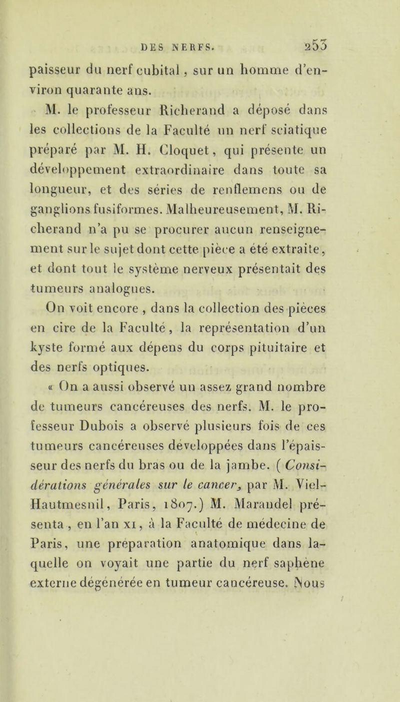 paisseur du nerf cubital, sur un homme d’en- viron quarante ans. M. le professeur Richerand a déposé dans les collections de la Faculté nn nerf sciatique préparé par M. H. Cloqiiet, qui présente un développement extraordinaire dans toute sa longueur, et des séries de renflemens ou de ganglions fusiformes. Malheureusement, M. Ri- cherand n’a pu se procurer aucun renseigne- ment sur le sujet dont cette pièce a été extraite, et dont tout le système nerveux présentait des tumeurs analogues. On voit encore , dans la collection des pièces en cire de la Faculté, la représentation d’un kyste formé aux dépens du corps pituitaire et des nerfs optiques. « On a aussi observé un assez grand nombre de tumeurs cancéreuses des nerfs. M. le pro- fesseur Dubois a observé plusieurs fois de ces tumeurs cancéreuses développées dans l’épais- seur des nerfs du bras ou de la jambe. ( Consi- dérations générales sur le cancer^ par M. Viel- Hautmesnil, Paris, i8oy.) M. Marandel pré- senta , en l’an xi, à la Faculté de médecine de Paris, une préparation anatomique dans la- quelle on voyait une partie du nerf saphène externe dégénérée en tumeur cancéreuse. fSous