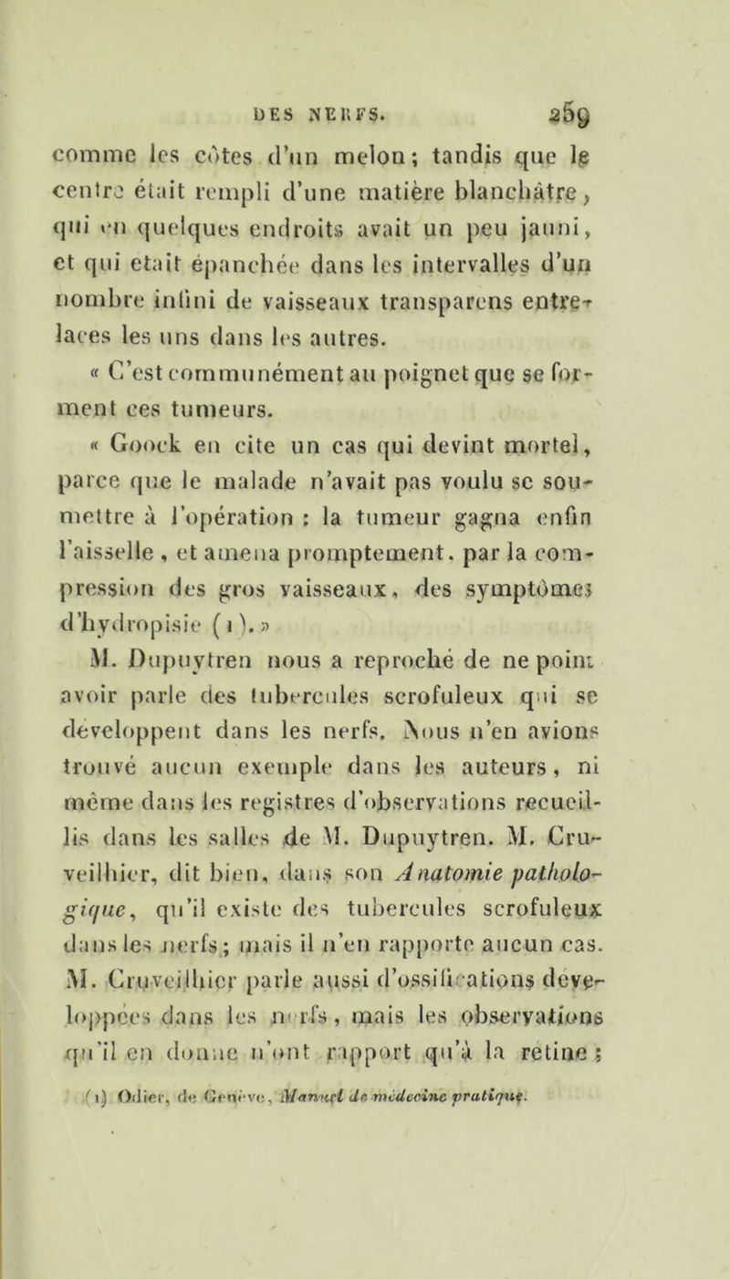 comme les cotes d’un melon ; tandis que Ig centre était lemjDli d’une matière blanchâtre, qui en quelques endroits avait un peu jauni, et qui était épanchée dans les intervalles d’un nombre inlini de vaisseaux transparens entre-r laces les uns dans les autres. « C’est communément au poignet que se for^ ment ces tumeurs. « Gooek eu cite un cas qui devint mortel, parce que le malade n’avait pas voulu se sou- mettre à l’opération : la tumeur gagna enfin l’aisselle , et amena promptement, par la com- pression des gros vaisseaux, des symptômej d’hydropisie ( « b » M. Dupuytren nous a reproché de ne point avoir parle des tubercules scrofuleux qui se développent dans les nerfs. iNous n’en avions trouvé aucun exemple dans les auteurs, ni même dans les registres d’observations recueil- lis dans les salles de M. Dupuytren. M. Cru- veilbier, dit bien, dans son Anatomie pallioLo- gique^ qu’il existe des tubercules scrofuleux dans les jjerfs,; mais il n’en rapporte aucun cas. M. Cruveilliicr parle aussi d’ossifications déve>- loj>pces dans les nerfs, mais les observations qu’il en donne n’ont mpport qu’à la retiue ; ,(i) Odier, de Gpnrv*;, Mnnntl dKmcdec,inc pratiqua.