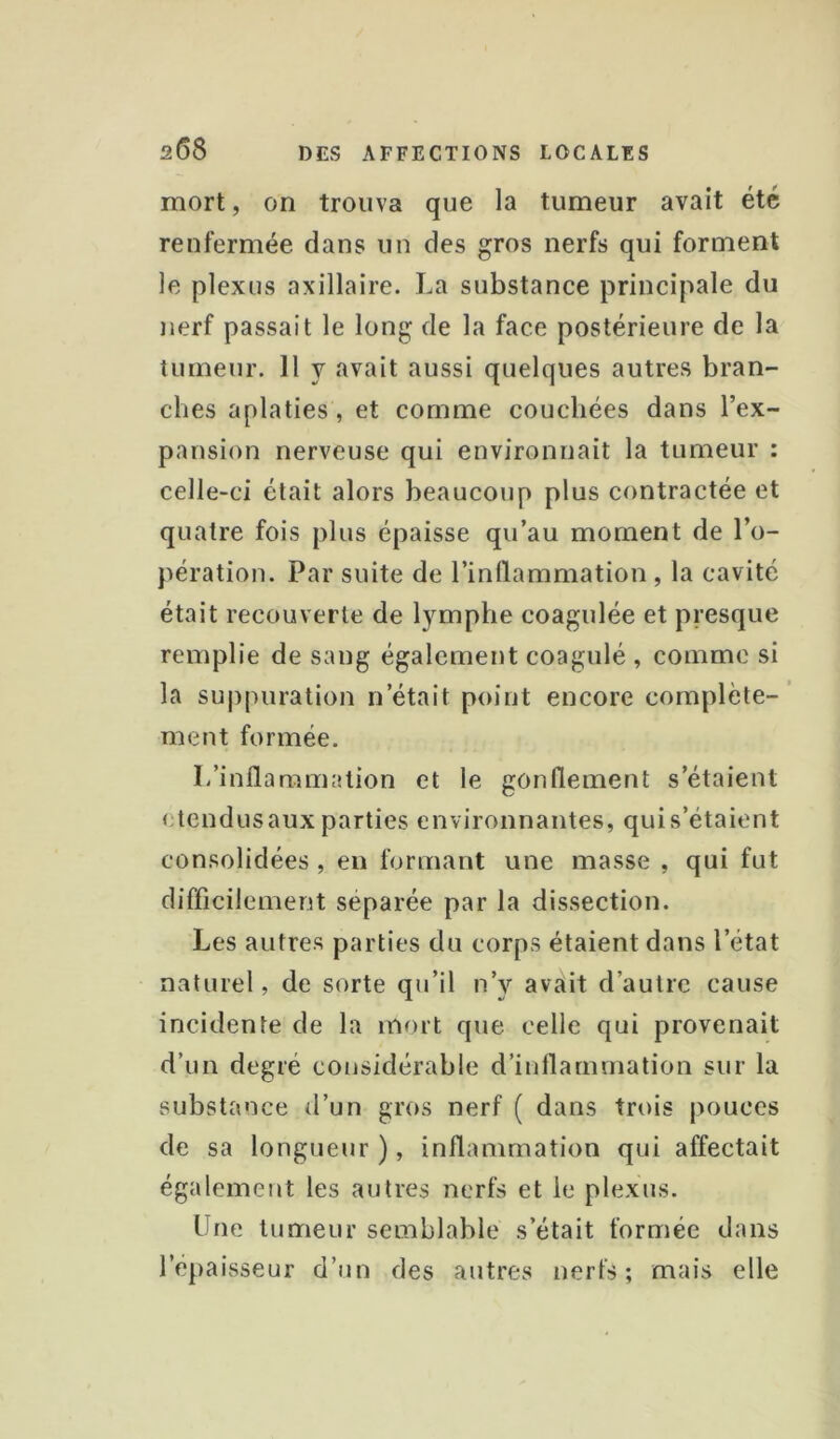 mort, on trouva que la tumeur avait été renfermée dans un des gros nerfs qui forment le plexus axillaire. La substance principale du nerf passait le long de la face postérieure de la tumeur. 11 y avait aussi quelques autres bran- ches aplaties, et comme couchées dans l’ex- pansion nerveuse qui environnait la tumeur : celle-ci était alors beaucoup plus contractée et quatre fois plus épaisse qu’au moment de l’o- pération. Par suite de l’inllammation , la cavité était recouverte de lymphe coagulée et presque remplie de sang également coagulé , comme si la su|)puration n’était point encore complète-’ ment formée. L’inflammation et le gonflement s’étaient étendus aux parties environnantes, qui s’étaient consolidées, en formant une masse , qui fut difficilement séparée par la dissection. Les autres parties du corps étaient dans l’état naturel, de sorte qu’il n’y avait d’autre cause incidente de la mort que celle qui provenait d’un degré considérable d’inflammation sur la substance d’un gros nerf ( dans trois pouces de sa longueur ), inflammation qui affectait également les autres nerfs et le plexus. Une tumeur semblable s’était formée dans l’épaisseur d’un des autres nerfs; mais elle