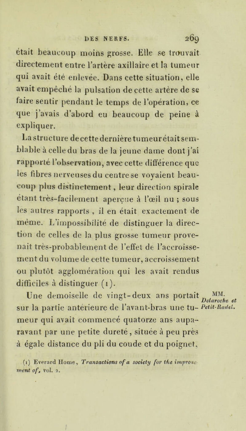 était beaucoup moins grosse. Elle se trouvait directement entre l’artère axillaire et la tumeur qui avait été enlevée. Dans cette situation, elle avait empêché la pulsation de cette artère de se laire sentir pendant le temps de l’opération, ce que j’avais d’abord eu beaucoup de peine à expliquer. La structure de cette dernière tumeur était sem- blable à celle du bras de la jeune dame dont j’ai rapporté l’observation, avec cette différence que les fibres nerveuses du centre se voyaient beau- coup plus distinctement, leur direction spirale étant très-facilement aperçue à l’œil nu ; sous les autres rapports , il en était exactement de même. I/impossibilité de distinguer la direc- tion de celles de la plus grosse tumeur prove- nait très-probablement de l’effet de l’accroisse- ment du volume de cette tumeur, accroissement ou plutôt agglomération qui les avait rendus difficiles à distinguer (i). Une demoiselle de vingt-deux ans portait sur la partie antérieure de l’avant-bras une tu- meur qui avait commencé quatorze ans aupa- ravant par une petite dureté , située à peu près à égale distance du pli du coude et du poignet, (i) Everard Home, Transactions of a society for the imfrove ment of. Vol. 2. MM. Dciaroche et Petit-Radel. I I