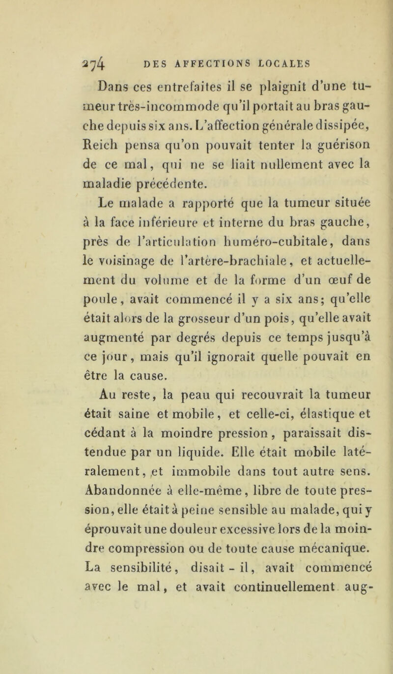 Dans ces entrefaites il se plaignit d’une tu- meur très-incommode qu’il portait au bras gau- che depuis six ans. L’affection générale dissipée, Reich pensa qu’on pouvait tenter la guérison de ce mal, qui ne se liait nullement avec la maladie précédente. Le malade a rapporté que la tumeur située à la face inférieure et interne du bras gauche, près de l’articulation huméro-cubitale, dans le voisinage de l’artère-brachiale, et actuelle- ment du volume et de la forme d’un œuf de poule, avait commencé il y a six ans; qu’elle était alors de la grosseur d’un pois, qu’elle avait augmenté par degrés depuis ce temps jusqu’à ce jour, mais qu’il ignorait quelle pouvait en être la cause. Au reste, la peau qui recouvrait la tumeur était saine et mobile, et celle-ci, élastique et cédant à la moindre pression, paraissait dis- tendue par un liquide. Elle était mobile laté- ralement,,et immobile dans tout autre sens. Abandonnée à elle-même, libre de toute pres- sion, elle était à peine sensible au malade, qui y éprouvait une douleur excessive lors de la moin- dre compression ou de toute cause mécanique. La sensibilité, disait-il, avait commencé avec le mal, et avait continuellement aug-