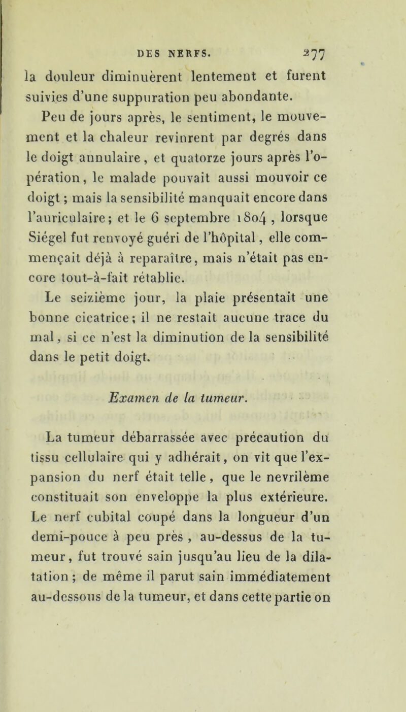 DES NERFS. ^77 la douleur diaiinuèrent lentement et furent suivies d’une suppuration peu abondante. Peu de jours après, le sentiment, le mouve- ment et la chaleur revinrent par degrés dans le doigt annulaire, et quatorze jours après l’o- pération, le malade pouvait aussi mouvoir ce doigt ; mais la sensibilité manquait encore dans l’auriculaire; et le 6 septembre i8o4 , lorsque Siégel fut renvoyé guéri de l’hôpital, elle com- mençait déjà à reparaître, mais n’était pas en- core tout-à-fait rétablie. Le seizième jour, la plaie présentait une bonne cicatrice; il ne restait aucune trace du mal, si ce n’est la diminution delà sensibilité dans le petit doigt. Examen de la tumeur. La tumeur débarrassée avec précaution du tissu cellulaire qui y adhérait, on vit que l’ex- pansion du nerf était telle , que le nevrilème constituait son enveloppe la plus extérieure. Le nerf cubital coupé dans la longueur d’un demi-pouce à peu près , au-dessus de la tu- meur, fut trouvé sain jusqu’au lieu de la dila- tation ; de même il parut sain immédiatement au-dessous de la tumeur, et dans cette partie on