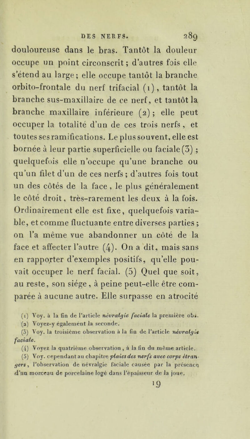 douloureuse dans le bras. Tantôt la douleur occupe un point circonscrit; d’autres fois elle s’étend au large; elle occupe tantôt la branche orbito-frontale du nerf trifacial (i), tantôt la branche sus-maxillaire de ce nerf, et tantôt la branche maxillaire inférieure (2) ; elle peut occuper la totalité d’un de ces trois nerfs , et toutes ses ramifications. Le plus souvent, elle est bornée à leur partie superficielle ou faciale (3) ; quelquefois elle n’occupe qu’une branche ou qu’un filet d’un de ces nerfs; d’autres fois tout un des côtés de la face , le plus généralement le côté droit, très-rarement les deux à la fois. Ordinairement elle est fixe, quelquefois varia- ble, et comme fluctuante entre diverses parties ; on l’a même vue abandonner un côté de la face et affecter l’autre (4). On a dit, mais sans en rapporter d’exemples positifs, qu’elle pou- vait occuper le nerf facial. (5) Quel que soit, au reste, son siège , à peine peut-elle être com- parée à aucune autre. Elle surpasse en atrocité (1) Voy. à la fin de l’article névralgie faciale la première ob«. (2) Voyez-y égalemént la seconde. (3) Voy. la troisième observation à la fin de l’article névralgie faciale. (4) Voyez la quatrième observation, à la fin du même article. (5) Voy. cependant au chapitre ner/i avec oorpj é<r«n- gers, l’observation de névralgie faciale causée par la présence 4’iun morceau de porcelaine logé dans l’épaisseur de la joue, L9