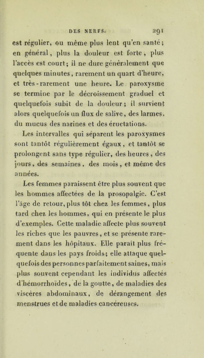 est régulier, ou même plus lent qu’en santé; en général, plus la douleur est forte , plus l’accès est court; il ne dure généralement que quelques minutes, rarement un quart d’heure, et très-rarement une heure. Le paroxysme se termine par le décroissement graduel et quelquefois subit de la douleur; il survient alors quelquefois un flux de salive, des larmes, du mucus des narines et des éructations. Les intervalles qui séparent les paroxysmes sont tantôt régulièrement égaux, et tantôt se prolongent sans type régulier, des heures , des Jours, des semaines , des mois , et même des années. Les femmes paraissent être plus souvent que les hommes affectées de la prosopalgie. C’est l’âge de retour,plus tôt chez les femmes, plus tard chez les hommes, qui en présente le plus d’exemples. Cette maladie affecte plus souvent les riches que les pauvres, et se présente rare- ment dans les hôpitaux. Elle paraît plus fré- quente dans les pays froids; elle attaque quel- quefois des personnes parfaitement saines, mais plus souvent cependant les individus affectés d’hémorrhoïdes, de la goutte, de maladies des viscères abdominaux, de dérangement des menstrues et de maladies cancéreuses.