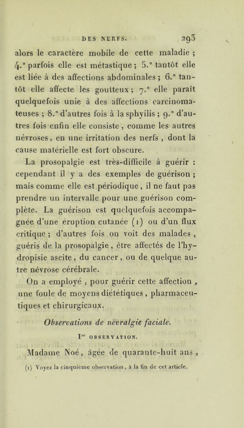 DES NERFS. , Sg'S alors le caractère mobile de cette maladie ; 4.“ parfois elle est métastique ; 5.° tantôt elle est liée à des affections abdominales ; 6.“ tan- tôt elle affecte les goutteux; 7.” elle paraît quelquefois unie à des affections carcinoma- teuses ; 8.“ d’autres fois à la sphyilis ; 9.“ d’au- tres fois enfin elle consiste , comme les autres névroses, en une irritation des nerfs , dont la cause matérielle est fort obscure. La prosopalgie est très-difficile à guérir : cependant il y a des exemples de guérison ; mais comme elle est périodique, il ne faut pas prendre un intervalle pour une guérison com- plète. La guérison est quelquefois accompa- gnée d’une éruption cutanée (1) ou d’un flux critique; d’autres fois on voit des malades, guéris de la prosopalgie, être affectés de l’hy- dropisie ascite, du cancer, ou de quelque au- tre névrose cérébrale. On a employé , pour guérir cette affection ^ une foule de moyens diététiques , pharmaceu- tiques et chirurgicaux. Observations de névralgie faciale. I OBSERVATION. Madame Noé, âgée de quarante-huit ans , (1) Voyez la cinquième observation, à la fin de cet article.