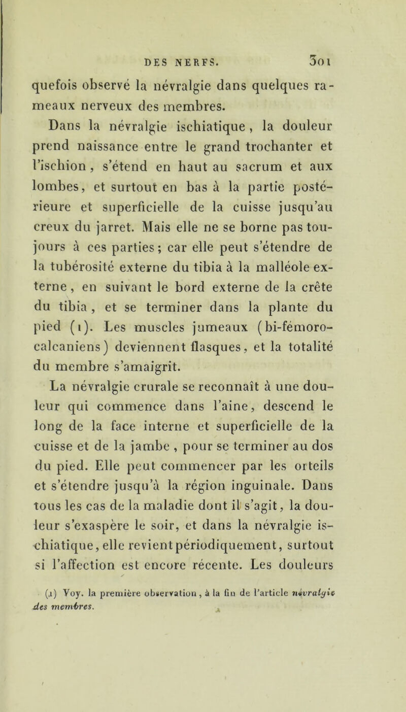 quefois observé la névralgie dans quelques ra- meaux nerveux des membres. Dans la névralgie ischiatique, la douleur prend naissance entre le grand trochanter et l’ischion, s’étend en haut au sacrum et aux lombes, et surtout en bas à la partie posté- rieure et superficielle de la cuisse jusqu’au creux du jarret. Mais elle ne se borne pas tou- jours à ces parties; car elle peut s’étendre de la tubérosité externe du tibia à la malléole ex- terne , en suivant le bord externe de la crête du tibia , et se terminer dans la plante du pied (i). Les muscles jumeaux (bi-fémoro- calcaniens) deviennent flasques, et la totalité du membre s’amaigrit. La névralgie crurale se reconnaît à une dou- leur qui commence dans l’aine, descend le long de la face interne et superficielle de la cuisse et de la jambe , pour se terminer au dos du pied. Elle peut commencer par les orteils et s’étendre jusqu’à la région inguinale. Dans tous les cas de la maladie dont il s’agit, la dou- leur s’exaspère le soir, et dans la névralgie is- chiatique, elle revient périodiquement, surtout si l’affection est encore récente. Les douleurs (a) Voy. la première observation, à la fin de l’article nivraiyic des membres. ,