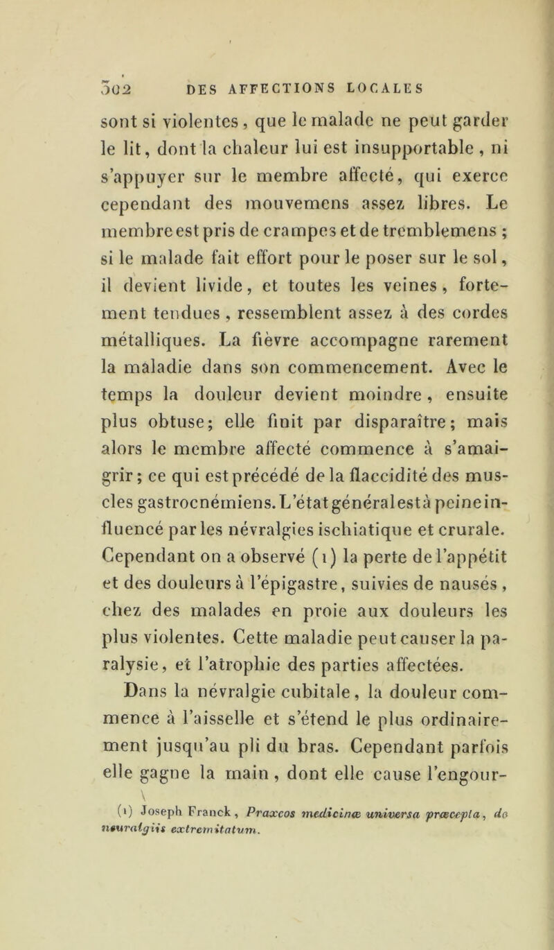 sont si violentes, que le malade ne peut garder le lit, dont la elialeur lui est insupportable , ni s’appuyer sur le membre affecté, qui exerce cependant des mouvemens assez libres. Le membre est pris de crampes et de tremblemens ; si le malade fait effort pour le poser sur le sol, il devient livide, et toutes les veines , forte- ment tendues , ressemblent assez à des cordes métalliques. La fièvre accompagne rarement la maladie dans son commencement. Avec le temps la douleur devient moindre, ensuite plus obtuse; elle finit par disparaître; mais alors le membre affecté commence à s’amai- grir ; ce qui est précédé de la flaccidité des mus- cles gastroenémiens. L’état généralestà peine in- fluencé parles névralgies ischiatique et crurale. Cependant on a observé ( i ) la perte de l’appétit et des douleurs à l’épigastre, suivies de nausés , chez des malades en proie aux douleurs les plus violentes. Cette maladie peut causer la pa- ralysie, et l’atrophie des parties affectées. Dans la névralgie cubitale, la douleur com- mence à l’aisselle et s’étend le plus ordinaire- ment jusqu’au pli du bras. Cependant parfois elle gagne la main, dont elle cause l’engour- (i) Joseph Franck, Praxeos medtcinœ universa prtece-pla, do 7i0uralÿiis extremitatvm.