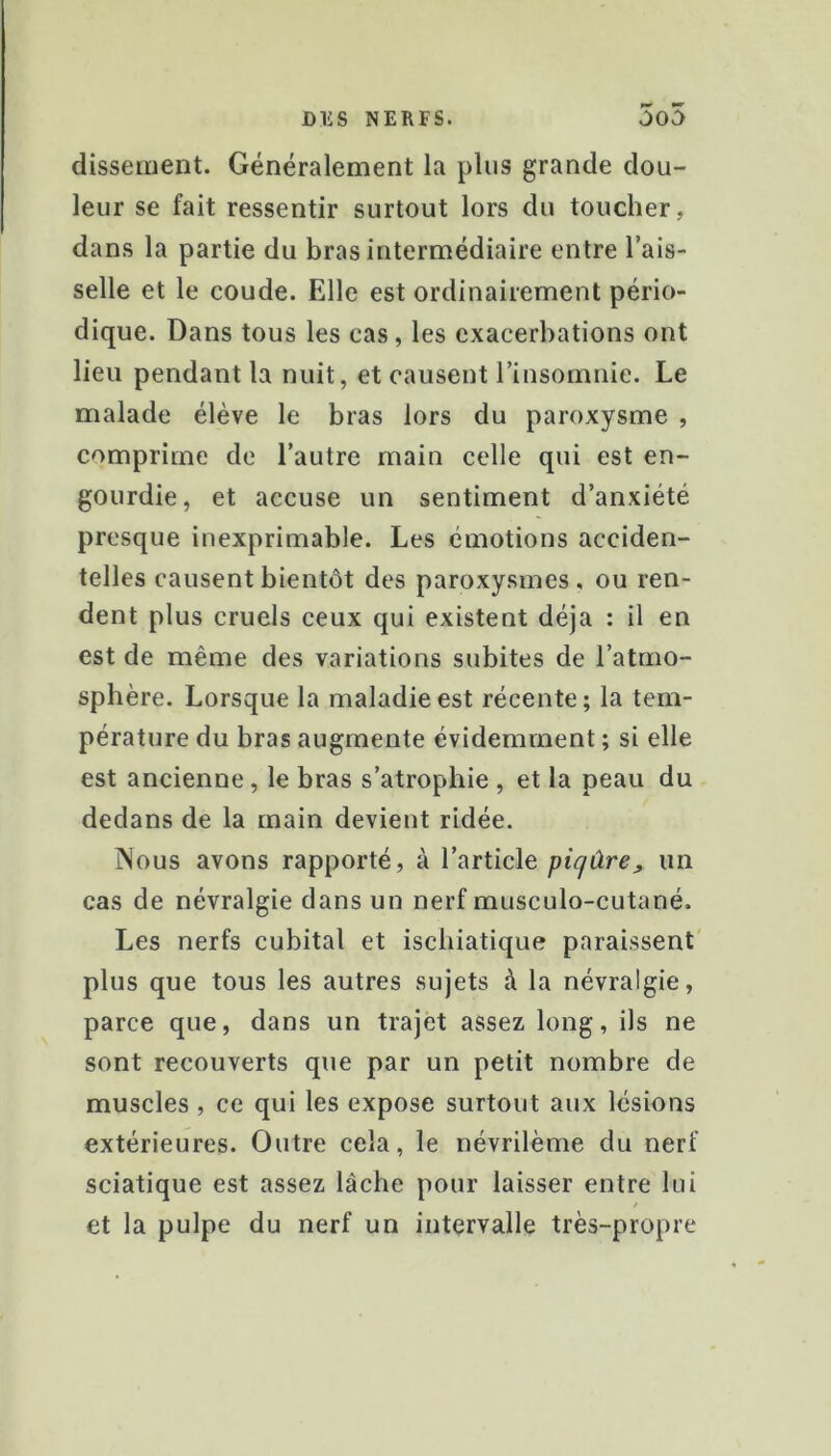 disseiiient. Généralement la plus grande dou- leur se fait ressentir surtout lors du toucher, dans la partie du bras intermédiaire entre l’ais- selle et le coude. Elle est ordinairement pério- dique. Dans tous les cas, les exacerbations ont lieu pendant la nuit, et causent l’insomnie. Le malade élève le bras lors du paroxysme , comprime de l’autre main celle qui est en- gourdie, et accuse un sentiment d’anxiété presque inexprimable. Les émotions acciden- telles causent bientôt des paroxysmes, ou ren- dent plus cruels ceux qui existent déjà : il en est de même des variations subites de l’atmo- sphère. Lorsque la maladie est récente; la tem- pérature du bras augmente évidemment ; si elle est ancienne, le bras s’atrophie , et la peau du dedans de la main devient ridée. Nous avons rapporté, à l’article piqûre, un cas de névralgie dans un nerf musculo-cutané. Les nerfs cubital et isebiatique paraissent' plus que tous les autres sujets à la névralgie, parce que, dans un trajet assez long, ils ne sont recouverts que par un petit nombre de muscles, ce qui les expose surtout aux lésions extérieures. Outre cela, le névrilème du nerf sciatique est assez lâche pour laisser entre lui et la pulpe du nerf un intervalle très-propre