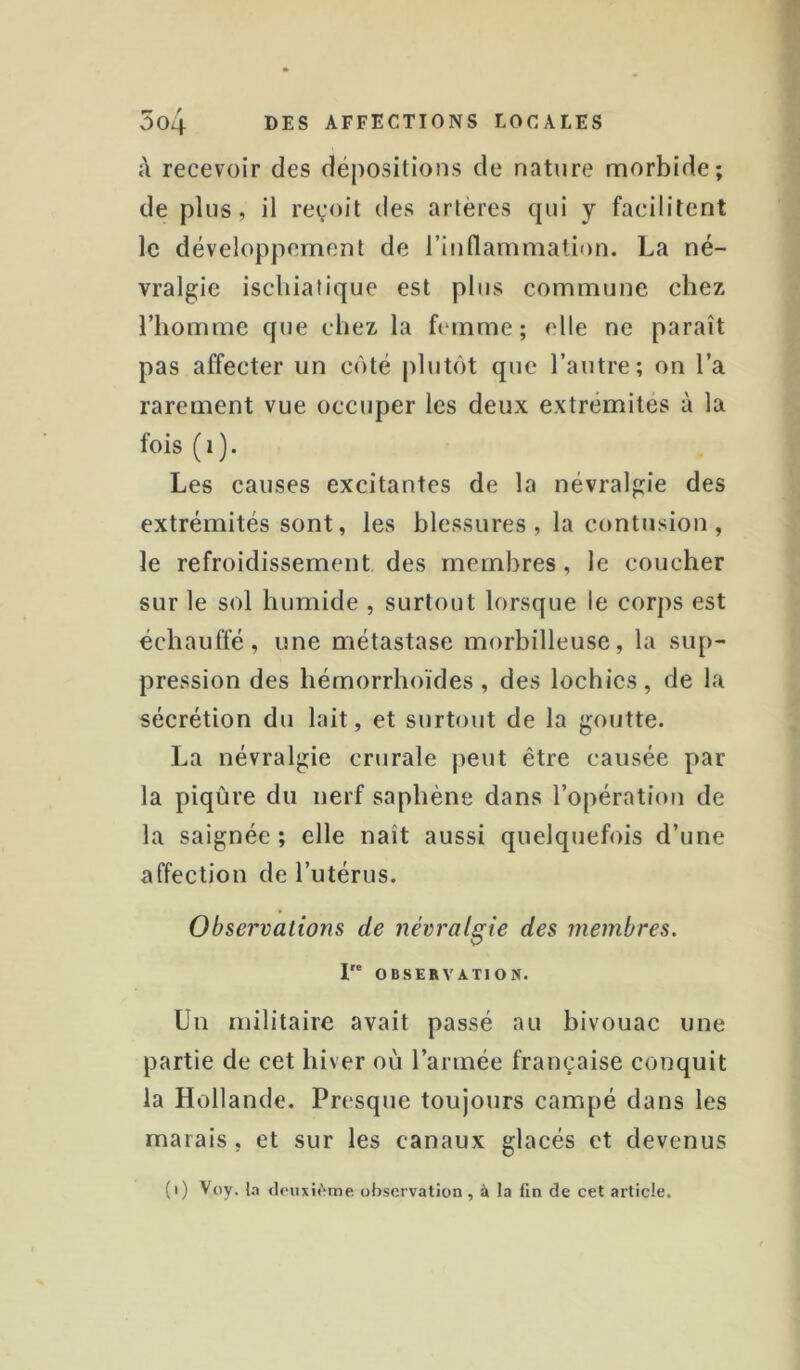 à recevoir des dépositions de nature morbide; de plus, il reçoit des artères qui y facilitent le développement de l’inflammation. La né- vralgie iscliiatique est plus commune chez l’homme que chez la ftunme; elle ne paraît pas affecter un coté jilutôt que l’autre; on l’a rarement vue occuper les deux extrémités à la fois (i). Les causes excitantes de la névralgie des extrémités sont, les blessures, la contusion, le refroidissement des membres, le coucher sur le sol humide , surtout lorsque le corps est échauffé, une métastase morbilleuse, la sup- pression des hémorrhoïdes, des lochies, de la sécrétion du lait, et surtout de la goutte. La névralgie crurale peut être causée par la piqûre du nerf saphène dans l’opération de la saignée ; elle naît aussi quelquefois d’une affection de l’utérus. Observations de névralgie des membres. I OBSERVATION. Un militaire avait passé au bivouac une partie de cet hiver où l’année française conquit la Hollande. Presque toujours campé dans les marais, et sur les canaux glacés et devenus (i) Voy. l.T fIoiixi(>mp, observation , à la fin de cet article.