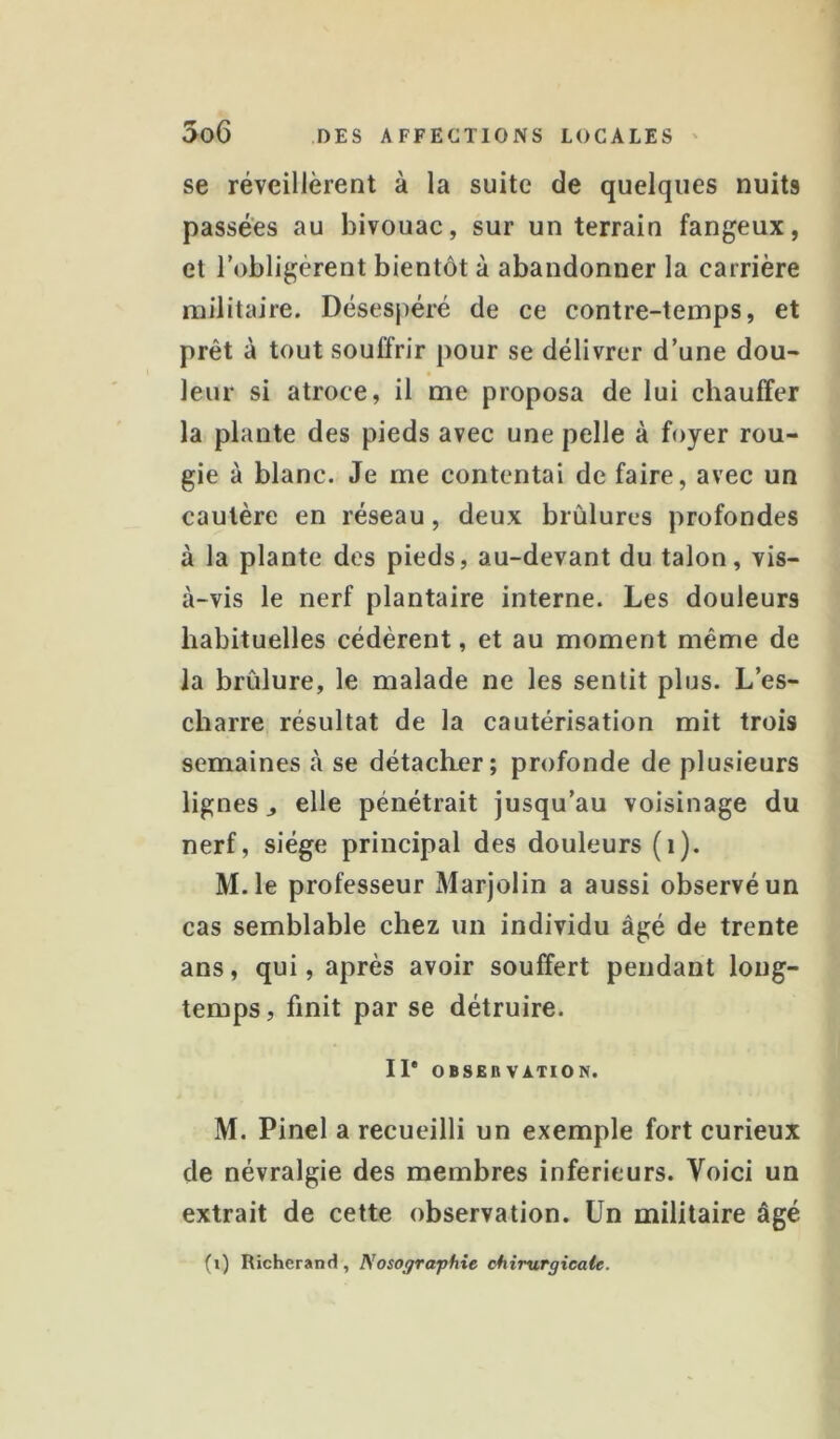 se réveillèrent à la suite de quelques nuits passées au bivouac, sur un terrain fangeux, et l’obligèrent bientôt à abandonner la carrière militaire. Désespéré de ce contre-temps, et prêt à tout souffrir pour se délivrer d’une dou- leur si atroce, il me proposa de lui chauffer la plante des pieds avec une pelle à foyer rou- gie à blanc. Je me contentai de faire, avec un cautère en réseau, deux brûlures profondes à la plante des pieds, au-devant du talon, vis- à-vis le nerf plantaire interne. Les douleurs habituelles cédèrent, et au moment même de la brûlure, le malade ne les sentit plus. L’es- cbarre résultat de la cautérisation mit trois semaines à se détacher; profonde de plusieurs lignes J elle pénétrait jusqu’au voisinage du nerf, siège principal des douleurs (i). M.le professeur Marjolin a aussi observé un cas semblable chez un individu âgé de trente ans, qui, après avoir souffert pendant long- temps, finit par se détruire. Il* OBSEBVATION. M. Pinel a recueilli un exemple fort curieux de névralgie des membres inferieurs. Voici un extrait de cette observation. Un militaire âgé (i) Richerand, Nosographie chirurgicale.