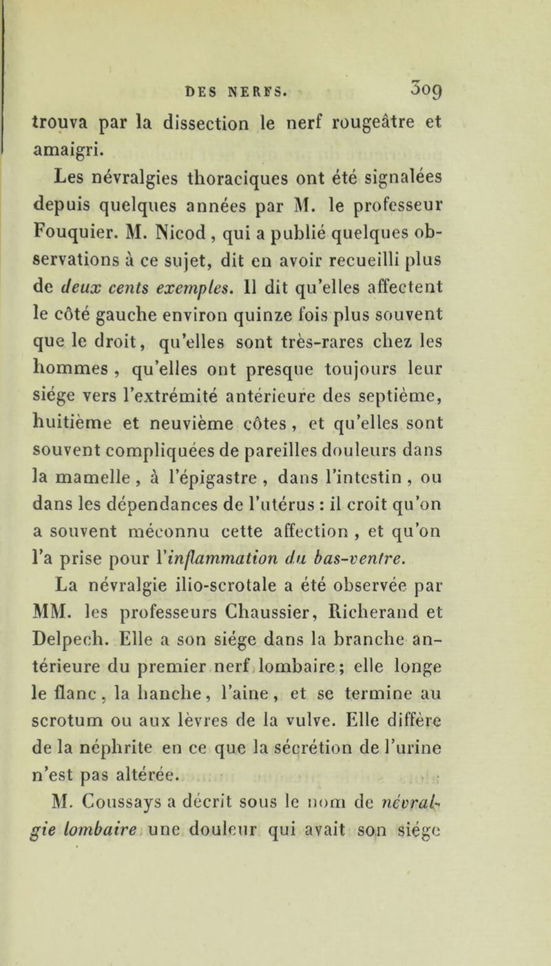 trouva par la dissection le nerf rougeâtre et amaigri. Les névralgies thoraciques ont été signalées depuis quelques années par M. le professeur Fouquier. M. Nicod , qui a publié quelques ob- servations à ce sujet, dit en avoir recueilli plus de deux cents exemples. 11 dit qu’elles affectent le côté gauche environ quinze fois plus souvent que le droit, qu’elles sont très-rares chez les hommes , qu’elles ont presque toujours leur siège vers l’extrémité antérieure des septième, huitième et neuvième côtes, et qu’elles sont souvent compliquées de pareilles douleurs dans la mamelle, à l’épigastre , dans l’intestin , ou dans les dépendances de l’utérus : il croit qu’on a souvent méconnu cette affection , et qu’on l’a prise pour l'inflammation du bas-ventre. La névralgie ilio-scrotale a été observée par MM. les professeurs Chaussier, Richerand et Delpech. Elle a son siège dans la branche an- térieure du premier nerf lombaire; elle longe le flanc, la hanche, l’aine, et se termine au scrotum ou aux lèvres de la vulve. Elle diffère de la néphrite en ce que la sécrétion de l’urine n’est pas altérée. M. Coussays a décrit sous le nom de névralr gie lombaire une douleur qui avait son siège