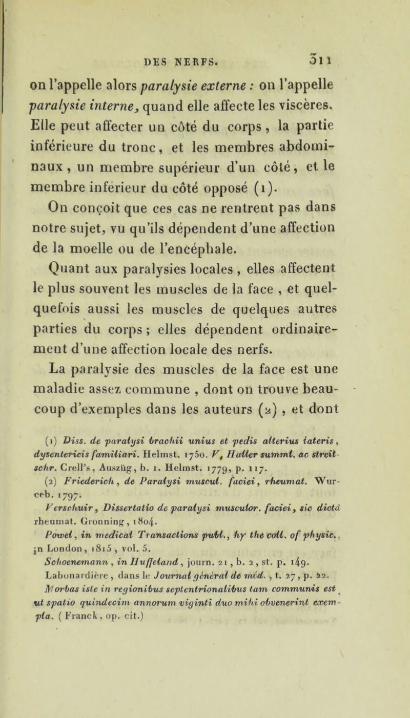 on l’appelle alors paralysie externe : on l’appelle paralysie interne^ quand elle affecte les viscères. Elle peut affecter un côté du corps, la partie inférieure du tronc, et les membres abdomi- naux, un membre supérieur d’un côté, et le membre inférieur du côté opposé (i). On conçoit que ces cas ne rentrent pas dans notre sujet, vu qu’ils dépendent d’une affection de la moelle ou de l’encéphale. Quant aux paralysies locales , elles affectent le plus souvent les muscles de la face , et quel- quefois aussi les muscles de quelques autres parties du corps ; elles dépendent ordinaire- ment d’une affection locale des nerfs. La paralysie des muscles de la face est une maladie assez commune , dont on trouve beau- coup d’exemples dans les auteurs (ü) , et dont (1) Diss. de paralysi hrachii unius et peclis alterius iateris, dysentericis familiari. Helmst. 1750. F', Haller sutnml. ac streit- tchr. Crell’s, Auszüg, b. 1. Helmst. 1779, p. 117. (2) Friederich, de Paralysi rrmscul. faciei, rheumat. Wur- ceb. 1797. Ferschuir, Dissertatio de paralysi musculor. faciei ^ sic dicta rheumat. Oronninjî, 1804. Powel, in medical Transactions pui>l,, Ity lhe coll. of physic., jn London , i8i5 , vol. 5. Schoenemann , in Huffeiand , journ. 21 , b. 2 , st. p. 149. Labonardière , dans le Joumalycncral de mid. , t. 27, p. 22. JS'forhas isle in regioniius seplentrionalihus lam communds est ^ ut spatio quindecim annorum viyinti duo mifii ohvenerint exem- pta. ( Franck, op. cit.)