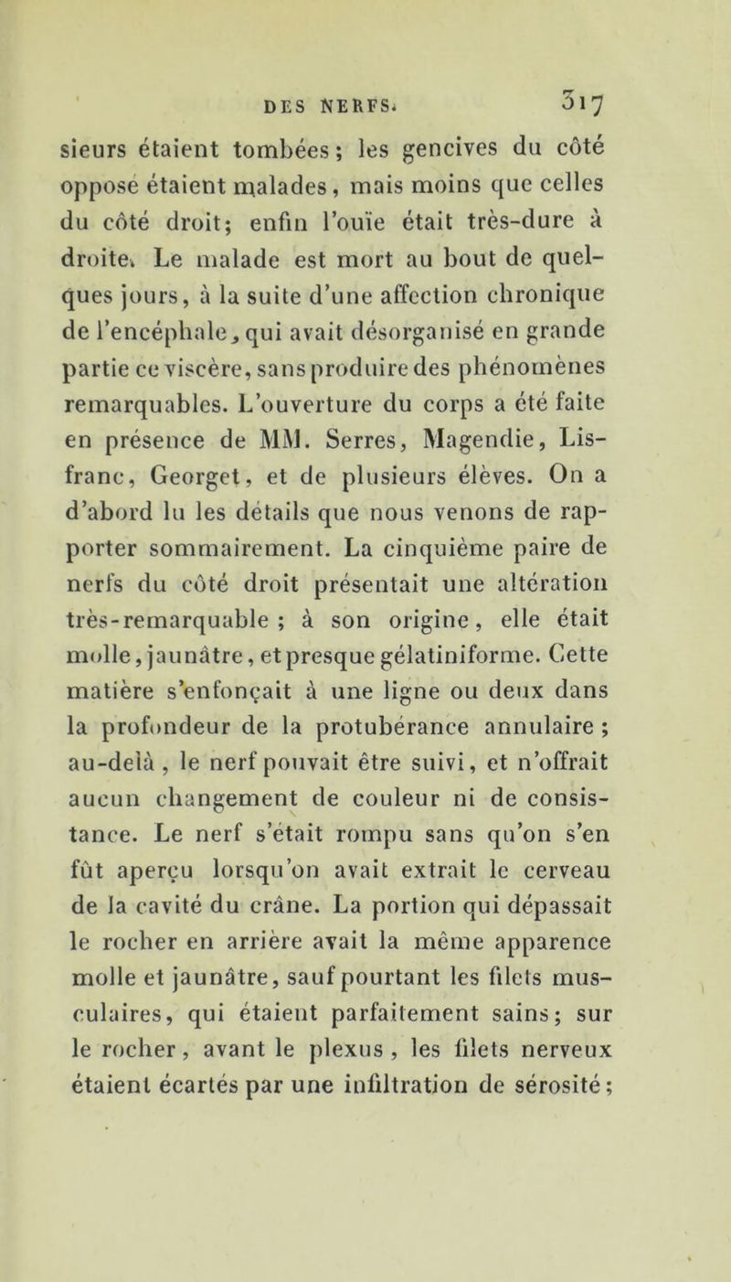 sieurs étaient tombées ; les gencives du côté opposé étaient malades, mais moins que celles du côté droit; enfin l’ouïe était très-dure à droite* Le malade est mort au bout de quel- ques jours, à la suite d’une affection chronique de l’encéphale, qui avait désorganisé en grande partie ce viscère, sans produire des phénomènes remarquables. L’ouverture du corps a été faite en présence de MiM. Serres, Magendie, Lis- franc, Georget, et de plusieurs élèves. On a d’abord lu les détails que nous venons de rap- porter sommairement. La cinquième paire de nerfs du côté droit présentait une altération très-remarquable; à son origine, elle était molle, jaunâtre, et presque gélatiniforme. Cette matière s’enfoncait à une ligne ou deux dans la profondeur de la protubérance annulaire ; au-delà, le nerf pouvait être suivi, et n’offrait aucun changement de couleur ni de consis- tance. Le nerf s’était rompu sans qu’on s’en fût aperçu lorsqu’on avait extrait le cerveau de la cavité du crâne. La portion qui dépassait le rocher en arrière avait la même apparence molle et jaunâtre, sauf pourtant les filets mus- culaires, qui étaient parfaitement sains; sur le rocher, avant le plexus, les filets nerveux étaient écartés par une infiltration de sérosité ;