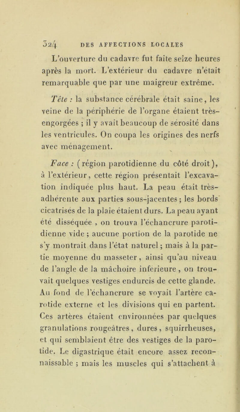 L’ouverture du cadavre fut faite seize heures après la mort. L’extérieur du cadavre n’était remarquable que par une maigreur extrême. Tête : la substance cérébrale était saine, les veine de la périphérie de l’organe étaient très- engorgées ; il y avait beaucoup de sérosité dans les ventricules. On coupa les origines des nerfs avec ménagement. Face : (région parotidienne du côté droit), à l’extérieur, cette région présentait l’excava- tion indiquée plus haut. La peau était très- adhérente aux parties sous-jacentes; les bords' cicatrisés de la plaie étaient durs. La peau ayant été disséquée , on trouva l’échancrure paroti- dienne vide ; aucune portion de la parotide ne s’y montrait dans l’état naturel ; mais à la par- tie moyenne du rnasseter, ainsi qu’au niveau de l’angle de la mâchoire inferieure , on trou- vait quelques vestiges endurcis de cette glande. Au fond de l’échancrure se voyait l’artère ca- rotide externe et les divisions qui en partent. Ces artères étaient environnées par quelques granulations rougeâtres, dures, squirrheuses, et qui semblaient être des vestiges de la paro- tide. Le digastrique était encore assez recon- naissable ; mais les muscles qui s’attachent à