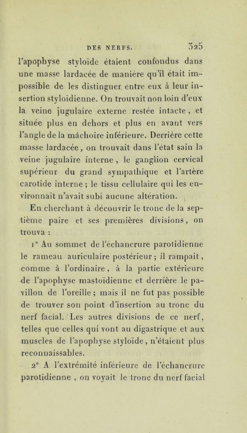 5?.5 l’apophyse styloïdc étaient confondus dans une masse lardaoée de manière qu’il était im- possible de les distinguer entre eux à leur in- sertion styloïdienne. On trouvait non loin d’eux la veine jugulaire externe restée intacte , et située plus en dehors et plus en avant vers l’angle de la mâchoire inférieure. Derrière cette masse lardacée, on trouvait dans l’état sain la veine jugulaire interne , le ganglion cervical supérieur du grand sympathique et l’artère carotide interne ; le tissu cellulaire qui les en- vironnait n’avait subi aucune altération. En cherchant à découvrir le tronc de la sep- tième paire et ses premières divisions, on trouva : i“ Au sommet de l’échancrure parotidienne le rameau auriculaire postérieur; il rampait, comme à l’ordinaire , cà la partie extérieure de l’apophyse mastoïdienne et derrière le pa- villon de l’oreille ; mais il ne fut pas possible de trouver son point d’insertion au tronc du nerf facial. Les autres divisions de ce nerf, telles que celles qui vont au digastrique et aux muscles de l’apopliyse styloïde, n’étaient plus reconnaissables. 2“ A l’extrémité inférieure de l’échancrure parotidienne , on voyait le tronc du nerf facial