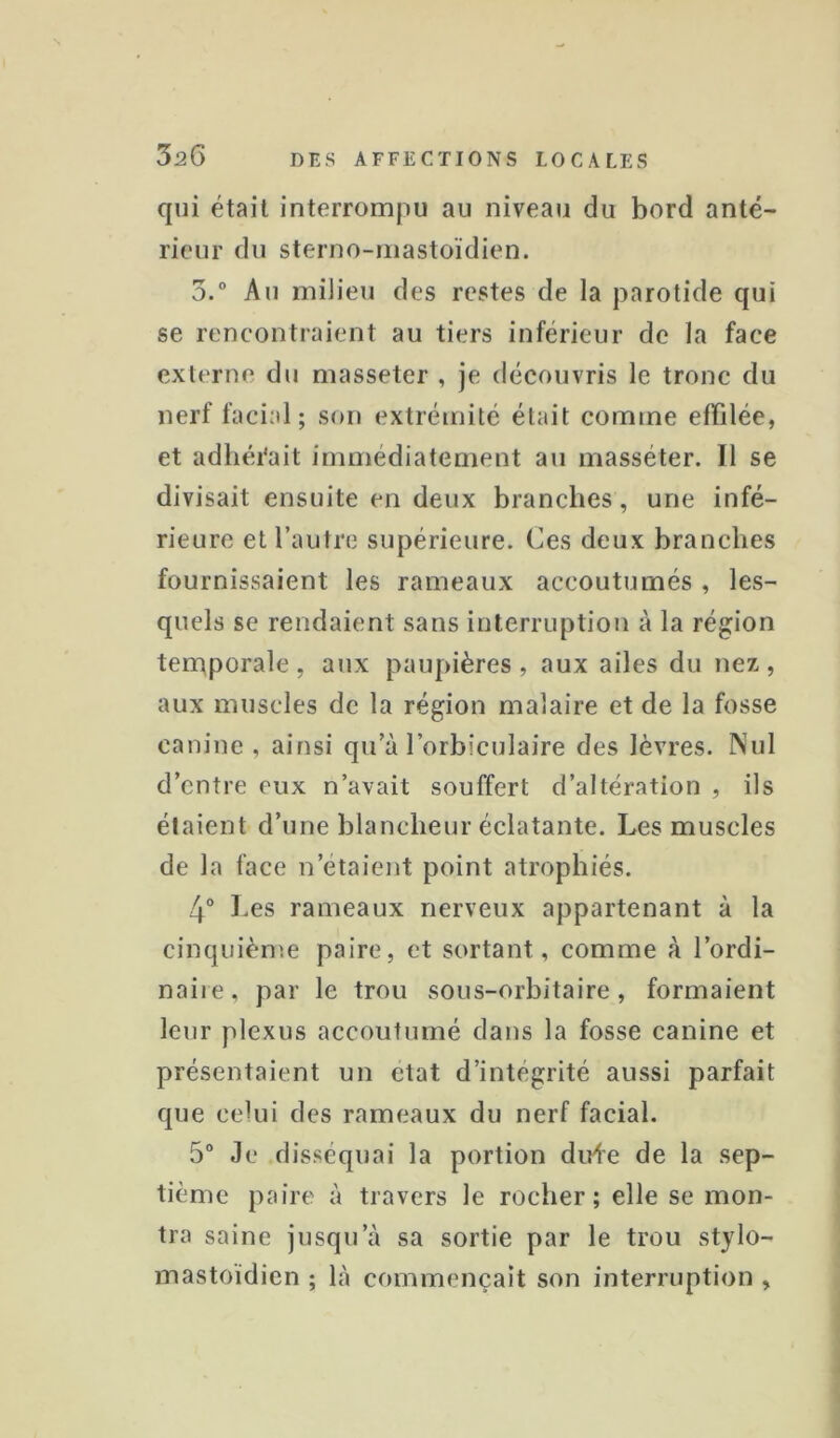 qui était interrompu au niveau du bord anté- rieur du sterno-mastoïdien. 3.“ Au miJieu des restes de la parotide qui se rencontraient au tiers inférieur de la face externe du masseter , je découvris le tronc du nerf facial; son extrémité était comme effilée, et adliéi'ait immédiatement au masséter. 11 se divisait ensuite en deux branches, une infé- rieure et l’autre supérieure. Ces deux brandies fournissaient les rameaux accoutumés , les- quels se rendaient sans interruption à la région temporale , aux paupières , aux ailes du nez , aux muscles de la région malaire et de la fosse canine , ainsi qu’à l’orbiculaire des lèvres. Nul d’entre eux n’avait souffert d’altération , ils étaient d’une blancheur éclatante. Les muscles de la face n’étaient point atrophiés. 4° Les rameaux nerveux appartenant à la cinquièn'.e paire, et sortant, comme à l’ordi- naiie, par le trou sous-orbitaire, formaient leur plexus accoutumé dans la fosse canine et présentaient un état d’intégrité aussi parfait que celui des rameaux du nerf facial. 5° Je disséquai la portion dirie de la sep- tième paire à travers le rocher; elle se mon- tra saine jusqu’à sa sortie par le trou stylo- mastoïdien ; là commençait son interruption ,