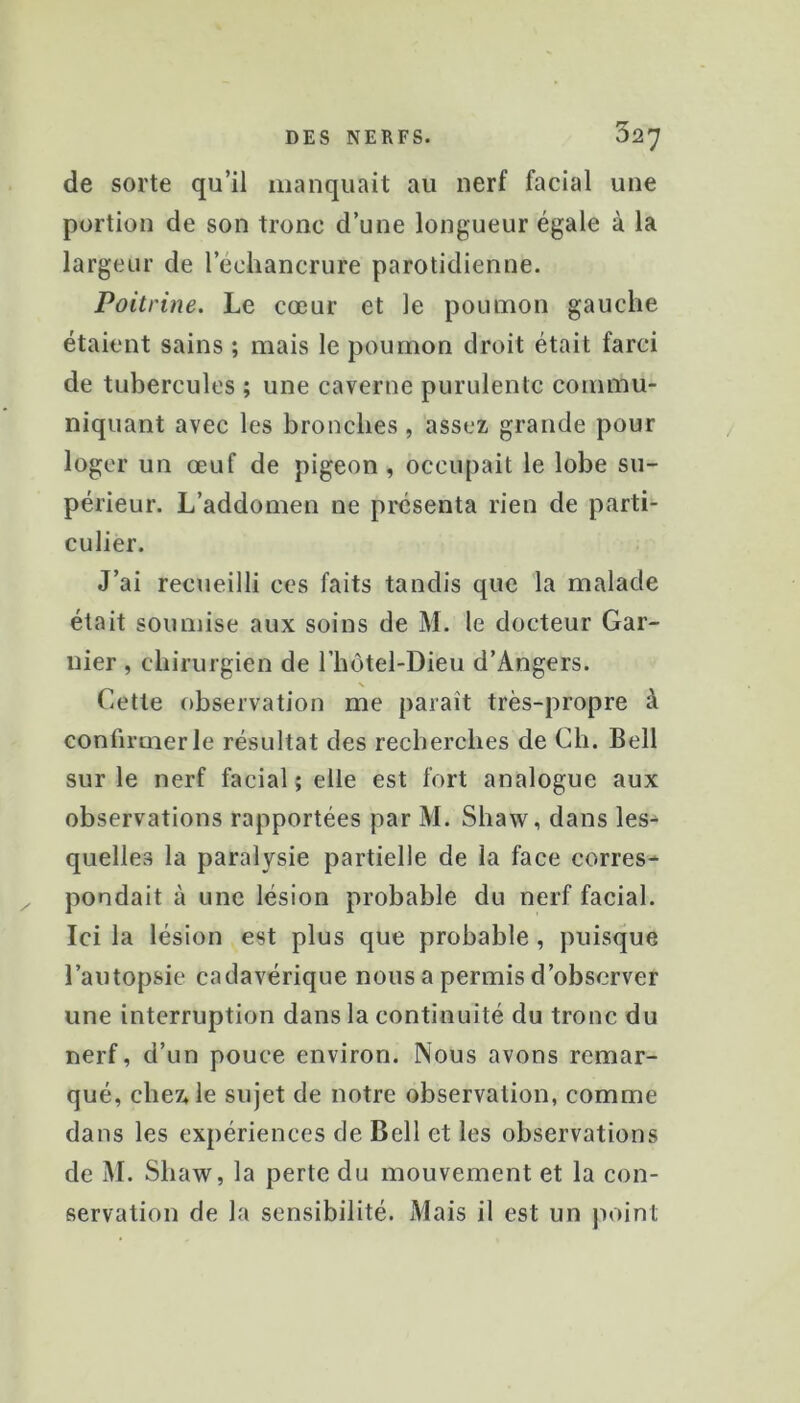 de sorte qu’il manquait au nerf facial une portion de son tronc d’une longueur égale à la largeur de l’échancrure parotidienne. Poitrine. Le cœur et le poumon gauche étaient sains ; mais le poumon droit était farci de tubercules ; une caverne purulente commu- niquant avec les bronches, assez grande pour loger un œuf de pigeon , occupait le lobe su- périeur. L’addomen ne présenta rien de parti- culier. J’ai recueilli ces faits tandis que la malade était soumise aux soins de M. le docteur Gar- nier , chirurgien de rhôtel-Dieu d’Angers. N Cette observation me paraît très-propre à confirmer le résultat des recherches de Ch. Bell sur le nerf facial ; elle est fort analogue aux observations rapportées par M. Shaw, dans les^ quellCvS la paralysie partielle de la face corres- pondait à une lésion probable du nerf facial. Ici la lésion est plus que probable, puisque l’autopsie cadavérique nous a permis d’observer une interruption dans la continuité du tronc du nerf, d’un pouce environ. Nous avons remar- qué, chez* le sujet de notre observation, comme dans les expériences de Bell et les observations de M. Shaw, la perte du mouvement et la con- servation de la sensibilité. Mais il est un jioint