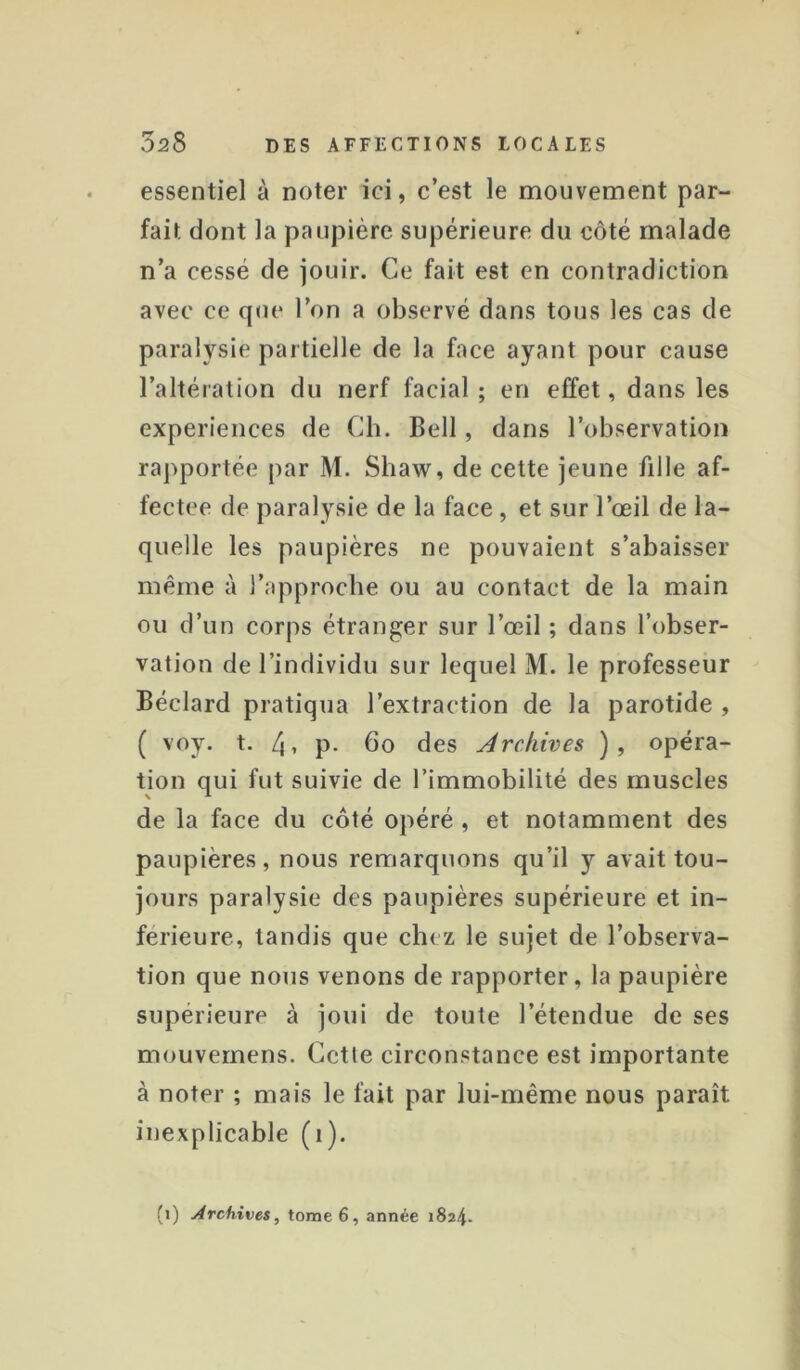 essentiel à noter ici, c’est le mouvement par- fait dont la paupière supérieure du côté malade n’a cessé de jouir. Ce fait est en contradiction avec ce que l’on a observé dans tous les cas de paralysie partielle de la face ayant pour cause l’altération du nerf facial ; en effet, dans les expériences de Ch. Bell, dans l’observation rapportée par M. Shaw, de cette jeune fille af- fectée de paralysie de la face , et sur l’œil de la- quelle les paupières ne pouvaient s’abaisser même à l’approche ou au contact de la main ou d’un corps étranger sur l’œil ; dans l’obser- vation de l’individu sur lequel M. le professeur Béclard pratiqua l’extraction de la parotide , ( voy. t, 4» P- bo des Archives ), opéra- tion qui fut suivie de l’immobilité des muscles de la face du côté opéré, et notamment des paupières, nous remarquons qu’il y avait tou- jours paralysie des paupières supérieure et in- férieure, tandis que chez le sujet de l’observa- tion que nous venons de rapporter, la paupière supérieure à joui de toute l’étendue de ses mouvernens. Cette circonstance est importante à noter ; mais le fait par lui-même nous paraît inexplicable (i).