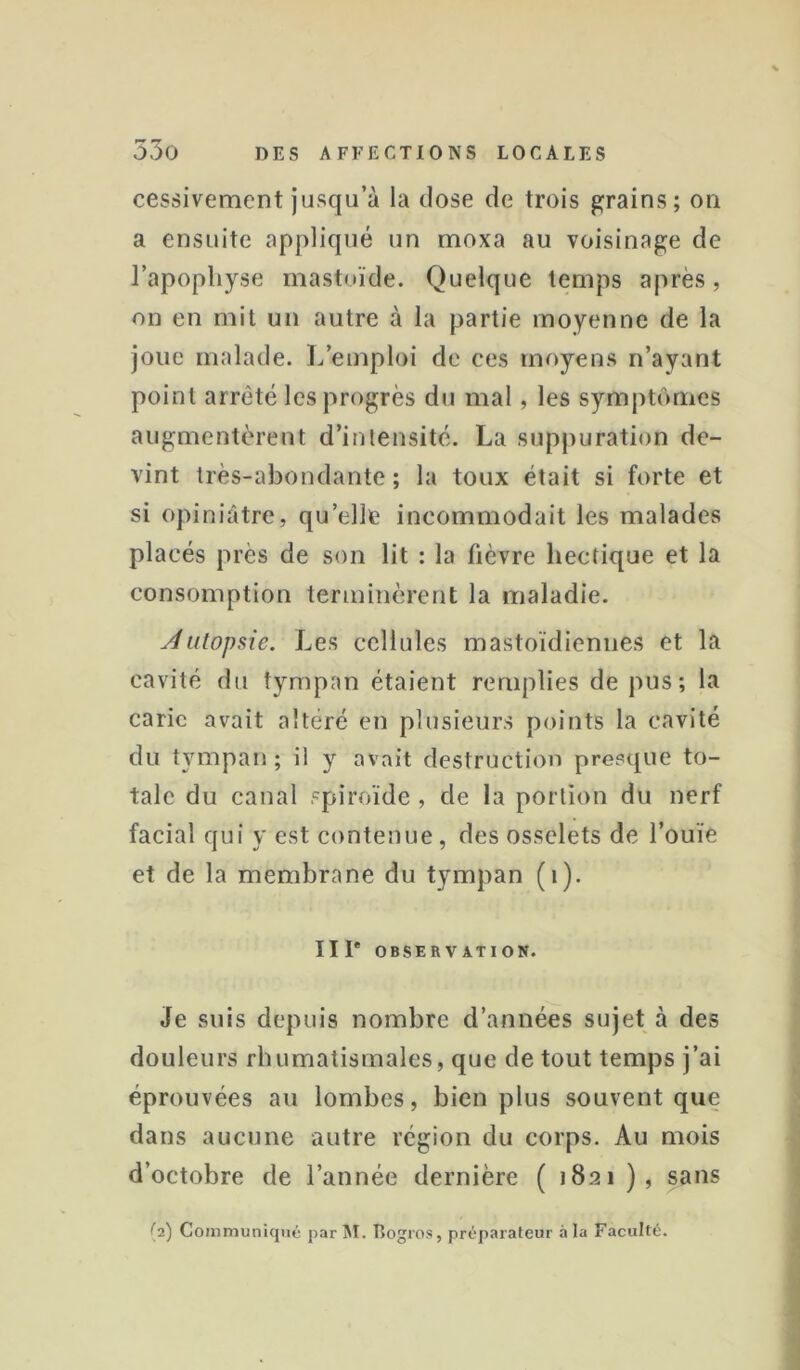cessivement jusqu’à la dose de trois grains; on a ensuite appliqué un moxa au voisinage de l’apophyse mastuïde. Quelque temps après, on en mil un autre à la partie moyenne de la joue malade. L’emploi de ces moyens n’ayant point arrêté les progrès du mal, les symptômes augmentèrent d’intensité. La suppuration de- vint très-abondante; la toux était si forte et si opiniâtre, qu’elle incommodait les malades placés près de son lit : la fièvre hectique et la consomption terminèrent la maladie. Àutopsie. Les cellules mastoïdiennes et la cavité du tympan étaient remplies de pus; la carie avait altéré en plusieurs points la cavité du tympan; il y avait destruction presque to- tale du canal spiroïde , de la portion du nerf facial qui y est contenue, des osselets de l’ouïe et de la membrane du tympan (i). III* OBSERVATION. Je suis depuis nombre d’années sujet à des douleurs rhumatismales, que de tout temps j’ai éprouvées au lombes, bien plus souvent que dans aucune autre région du corps. Au mois d’octobre de l’année dernière ( 1821 ), sans