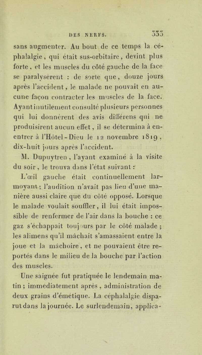 sans augmenter. Au bout de ce temps la cé- phalalgie, qui était sus-orbitaire, devint plus forte, et les muscles du côté gauche de la lace se paralysèrent : de sorte que, douze jours après l’accident, le malade ne jiouvait en au- cune façon contracter les muscles de la face. Ayant inutilement consulte plusieurs personnes qui lui donnèrent des avis différens qui ne produisirent aucun effet, il se détermina à en- entrer à l’Hotel-Dieu le 12 novembre 1819, dix-huit jours après l’accident. M. Dupuytren , l’ayant examiné à la visite du soir, le trouva dans l’état suivant r L’œil gauche était continuellement lar- moyant; l’audition n’avait pas lieu d’une ma- nière aussi claire que du côté opposé. Lorsque le malade voulait souffler, il lui était impos- sible de renfermer de l’air dans la bouche : ce gaz s’échappait toujours par le côté malade ; les alimens qu’il mâchait s’amassaient entre la joue et la mâchoire, et ne pouvaient être re- portés dans le milieu de la bouche par l’action des muscles. Une saignée fut pratiquée le lendemain ma- tin ; immédiatement après , administration de deux grains d’émétique. La céphalalgie dispa- rut dans la journée. Le surlendemain, applica-