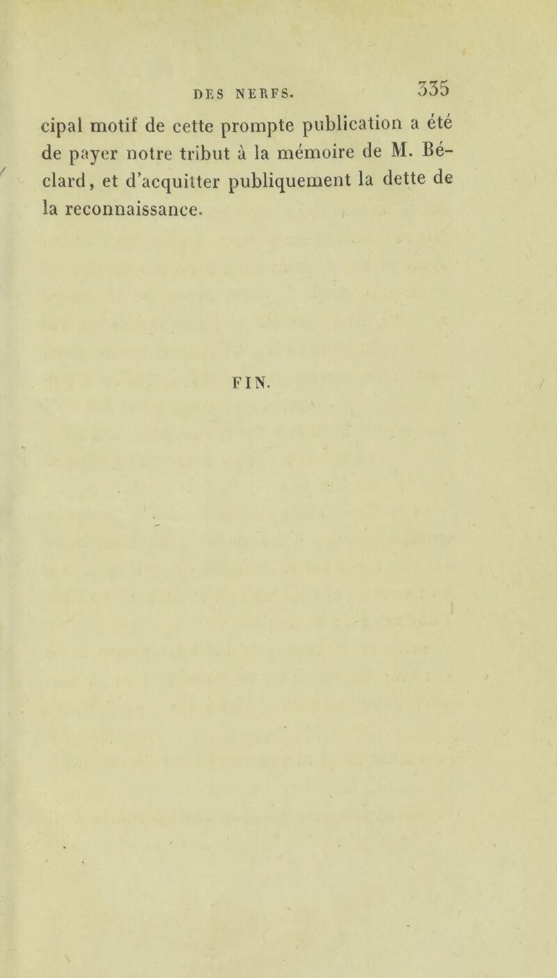 335 cipal motif de cette prompte publication a été de payer notre tribut à la mémoire de M. Bé- clard, et d’acquitter publiquement la dette de la reconnaissance. FIN.