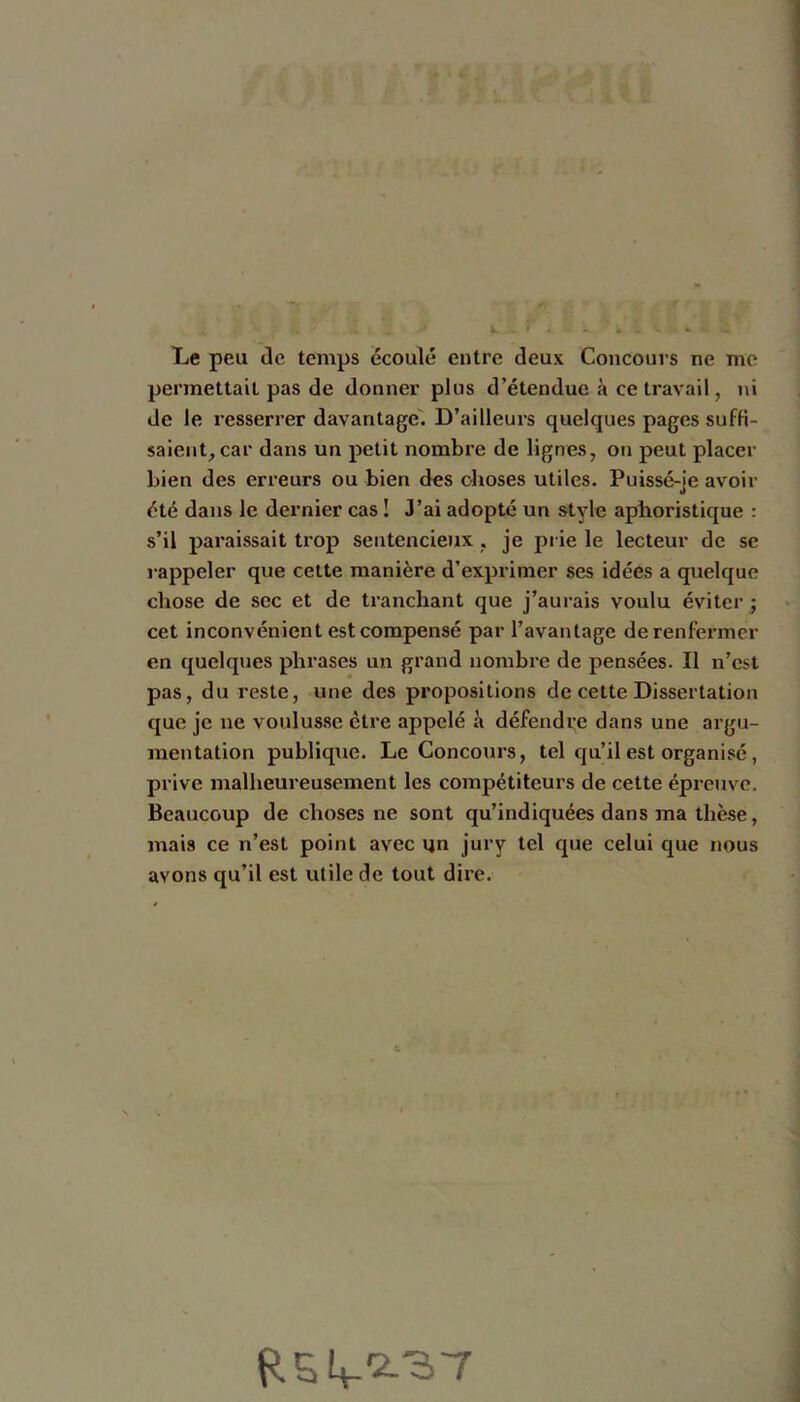 L I) 4 ^ f. Le peu Je temps écoulé entre deux Concours ne me permettait pas de donner plus d’étendue à ce travail, ni de le resserrer davantage'. D’ailleurs quelques pages suffi- saient, car dans un petit nombre de lignes, on peut placer bien des erreurs ou bien des choses utiles. Puissé-je avoir été dans le dernier cas ! J’ai adopté un style aphoristique : s’il paraissait trop sentencieux, je pi ie le lecteur de se rappeler que cette manière d’exprimer ses idées a quelque chose de sec et de tranchant que j’aurais voulu éviter ; cet inconvénient est compensé par l’avantage de renfermer en quelques phrases un grand nombre de pensées. Il n’est pas, du reste, une des propositions de cette Dissertation que je ne voulusse être appelé à défendre dans une argu- mentation publique. Le Concours, tel qu’il est organisé, prive malheureusement les compétiteurs de cette épreuve. Beaucoup de choses ne sont qu’indiquées dans ma thèse, mais ce n’est point avec un jury tel que celui que nous avons qu’il est utile de tout dire. t?.54.‘2L'37