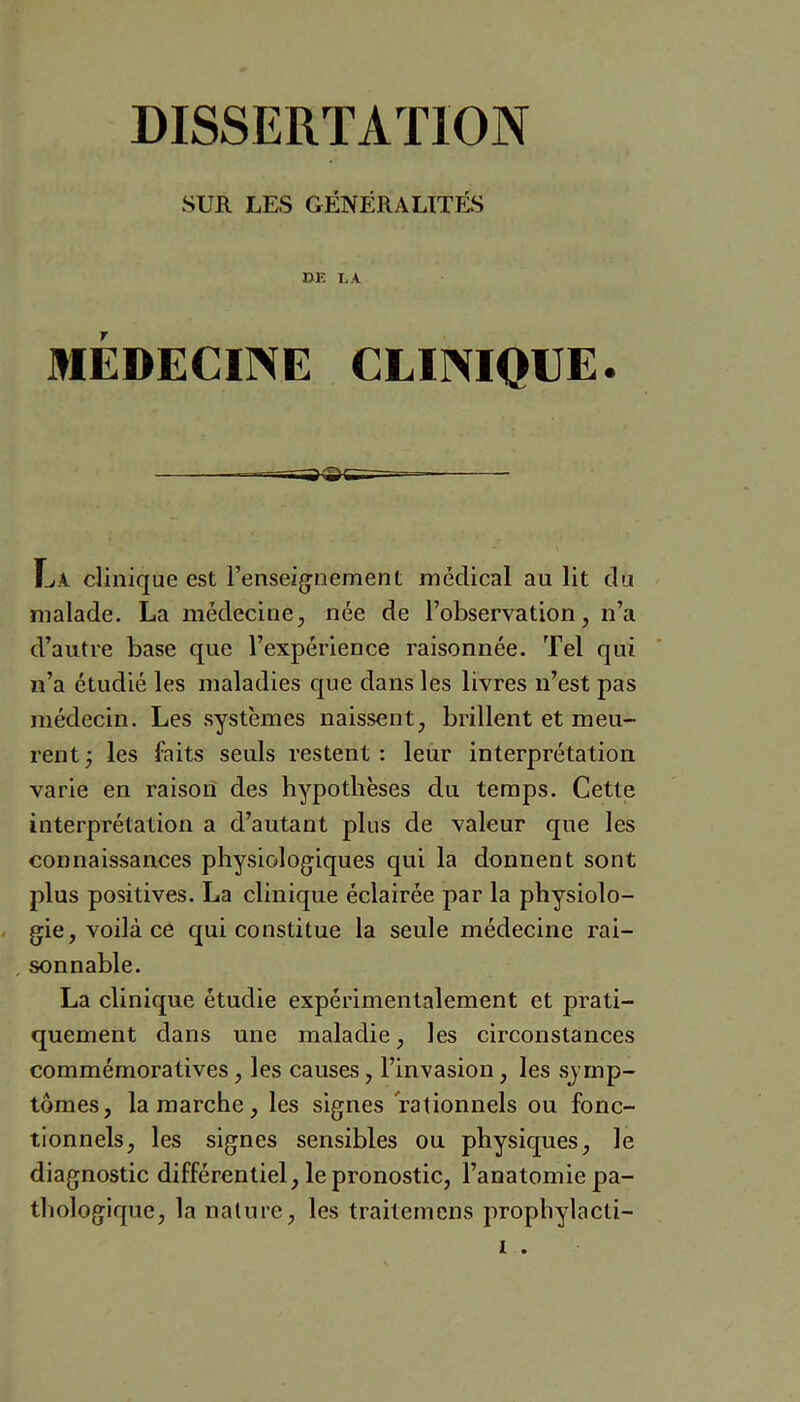 SUR LES GÉNÉRALITÉS DE LA MÉDECINE CLINIQUE. La clinique est l’enseig^nement médical au lit du malade. La médecine^, née de l’observation, n’a d’autre base que l’expérience raisonnée. Tel qui n’a étudié les maladies que dans les livres n’est pas médecin. Les systèmes naissent, brillent et meu- rent j les faits seuls restent: leur interprétation varie en raison des hypothèses du temps. Cette interprétation a d’autant plus de valeur que les connaissances physiologiques qui la donnent sont plus positives. La clinique éclairée par la physiolo- gie, voilà ce qui constitue la seule médecine rai- , sonnable. La clinique étudie expérimentalement et prati- quement dans une maladie, les circonstances commémoratives, les causes, l’invasion, les symp- tômes, la marche, les signes rationnels ou fonc- tionnels, les signes sensibles ou physiques, le diagnostic différentiel, le pronostic, l’anatomie pa- thologique, la nature, les traitemens prophylacti- I .