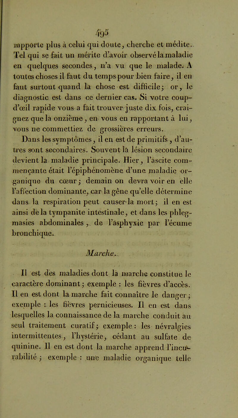 rapporte plus à celui qui doute, cherche et médite. Tel qui se fait un mérite d!avoir observé la maladie en quelques secondes, n’a vu que le malade. A toutes choses il faut du temps pour bien faire, il en faut surtout quand la chose est difficilej or, le diagnostic est dans ce dernier cas. Si votre coup- d’œil rapide vous a fait trouver juste dix fois, crai- gnez que la onzième, en vous en rapportant à lui, vous ne commettiez de grossières erreurs. Dans les symptômes, il en est de primitifs, d’au- tres sont secondaires. Souvent la lésion secondaire devient la maladie principale. Hier, l’àscite com- mençante était l’épiphénomène d’une maladie or- ganique du cœur; demain on devra voir en elle l’aflection dominante, car la gêne qu’elle détermine dans la respiration peut causer la mort j il en est ainsi delà tympanite intestinale, et dans les phleg- masies abdominales ,. de l’asphyxie par l’écume bronchique. Marche.., Il est dès maladies dont la marche constitue le caractère dominant j exemple : les fièvres d’accès. Il en est dont la marche fait connaître le danger^ exemple : les fièvres pernicieuses. Il en est dans lesquelles la connaissanee de la marche conduit au seul traitement curatif; exemple: les névralgies intermittentes, l’hystérie, cédant au sulfate de quinine. Il en est dont la marche apprend l’incu^ rabilité ; exemple : une maladie organique telle