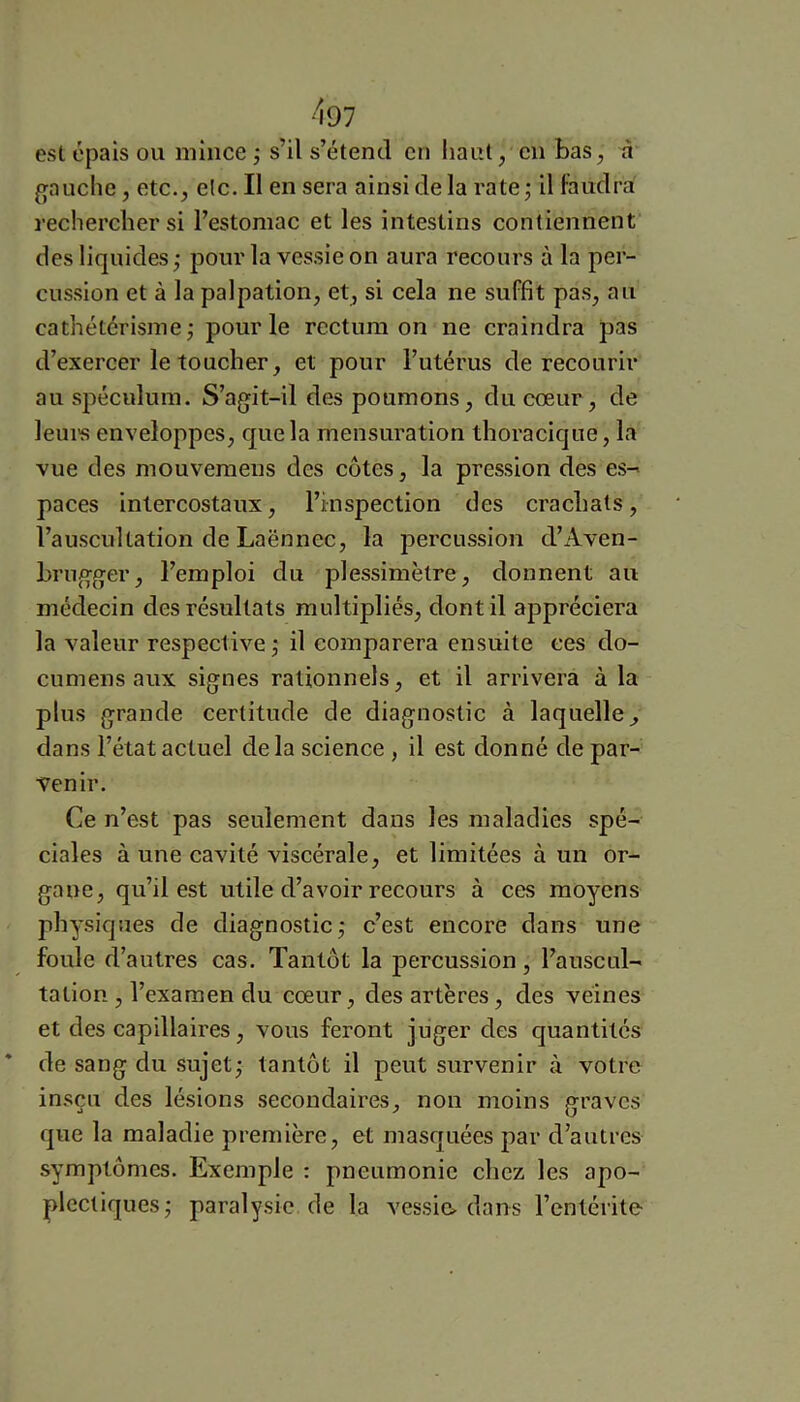 esl épais ou mince ; s’il s’étend en haut, en bas ^ à g[auclie, etc., elc. II en sera ainsi de la rate j il faudra rechercher si l’estomac et les intestins contiennent des liquides; pour la vessie on aura recours à la per- cussion et à la palpation, et, si cela ne suffit pas, au cathétérisme; pour le rectum on ne craindra pas d’exercer le toucher, et pour l’utérus de recourir au spéculum. S’agit-il des poumons, du cœur, de leui's enveloppes, que la mensuration thoracique, la vue des mouvemeus des côtes, la pression des es-' paces intercostaux, l’inspection des crachats, l’auscultation de Laënnec, la percussion d’iVven- hrugger, l’emploi du plessimètre, donnent au médecin des résultats multipliés, dont il appréciera la valeur respective ; il comparera ensuite ces do- cumens aux signes rationnels, et il arrivera à la plus grande certitude de diagnostic à laquelle^ dans l’état actuel delà science , il est donné de par- venir. Ce n’est pas seulement dans les maladies spé- ciales à une cavité viscérale, et limitées à un or- gane, qu’il est utile d’avoir recours à ces moyens physiques de diagnostic; c’est encore dans une foule d’autres cas. Tantôt la percussion , l’auscul- tation , l’examen du cœur, des artères, des veines et des capillaires, vous feront juger des quantités de sang du .sujet; tantôt il peut survenir à votre insçu des lésions secondaires, non moins graves que la maladie première, et masquées par d’autres symptômes. Exemple : pneumonie chez les apo- plectiques; paralysie de la vessie^ dans l’entérite